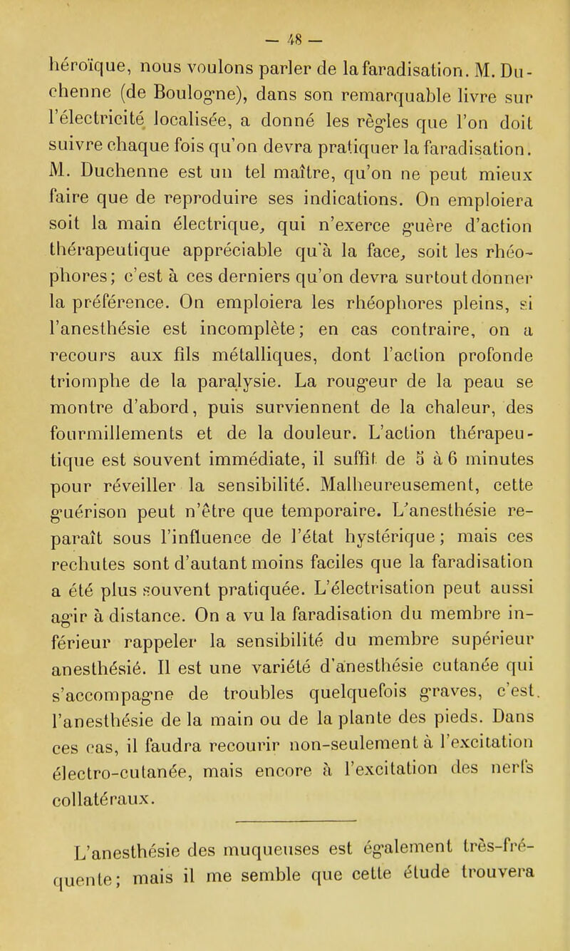 héroïque, nous voulons parler de lafaradisation. M. Du- chenne (de Boulog-ne), dans son remarquable livre sur l'électricité localisée, a donné les règ'les que l'on doit suivre chaque fois qu'on devra pratiquer la faradisation. M. Duchenne est un tel maître, qu'on ne peut mieux faire que de reproduire ses indications. On emploiera soit la main électrique, qui n'exerce g*uère d'action thérapeutique appréciable qu'à la face, soit les rhéo- phores; c'est à ces derniers qu'on devra surtout donner la préférence. On emploiera les rhéophores pleins, si l'anesthésie est incomplète ; en cas contraire, on a recours aux fils métalliques, dont l'action profonde triomphe de la paralysie. La roug-eur de la peau se montre d'abord, puis surviennent de la chaleur, des fourmillements et de la douleur. L'action thérapeu- tique est souvent immédiate, il suffit de 5 à 6 minutes pour réveiller la sensibihté. Malheureusement, cette g-uérison peut n'être que temporaire. L'anesthésie re- paraît sous l'influence de l'état hystérique ; mais ces rechutes sont d'autant moins faciles que la faradisation a été plus souvent pratiquée. L'électrisation peut aussi ag-ir à distance. On a vu la faradisation du membre in- férieur rappeler la sensibilité du membre supérieur anesthésié. Il est une variété d anesthésie cutanée qui s'accompag-ne de troubles quelquefois g-raves, c'est, l'anesthésie de la main ou de la plante des pieds. Dans ces cas, il faudra recourir non-seulement à l'excitation électro-cutanée, mais encore à l'excitation des nerfs collatéraux. L'anesthésie des muqueuses est ég-alement trôs-fré- lente; mais il me semble que cette étude trouvera