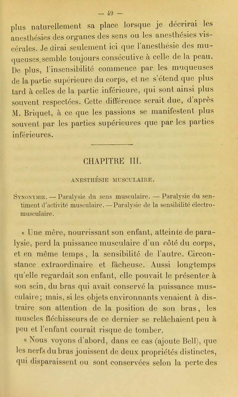 — 4i) - plus naturellement sa place lorsque je décrirai les anesthésies des org-anes des sens ou les anesthésies vis- cérales. Je dirai seulement ici que l'anesthésie des mu- queuses, semble toujours consécutive à celle de la peau. De plus, l'insensibilité commence par les muqueuses de la partie supérieure du corps, et ne s'étend que plus tard à celles de la partie inférieure, qui sont ainsi plus souvent respectées. Cette différence serait due, d'après M. Briquet, à ce que les passions se manifestent plus souvent par les parties supérieures que par les parties inférieures. CHAPITRE 111. ANESTHÉSIE MUSCULAIRE. Synonymie. — Paralysie du sens musculaire. — Paralysie du sen- timent d'activité musculaire. — Paralysie de la sensibilité électro- musculaire. « Une mère, nourrissant son enfant, atteinte de para- lysie, perd la puissance musculaire d'un côté du corps, et en même temps , la sensibilité de l'autre. Circon- stance extraordinaire et fâcheuse. Aussi long^temps qu'elle reg-ardait son enfant, elle pouvait le présenter à son sein, du bras qui avait conservé la puissance mus- culaire; mais, si les objets environnants venaient à dis- traire son attention de la position de son bras, les muscles fléchisseurs de ce dernier se relâchaient peu à peu et l'enfant courait risque de tomber. « Nous voyons d'abord, dans ce cas (ajoute Bell), que les nerfs du bras jouissent de deux propriétés distinctes, qui disparaissent ou sont conservées selon la perte des