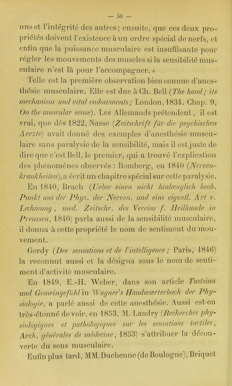 uns et l'intégnMté des autres; ensuite, que ces deux pro- priétés doivent l'existence à un ordre spécial de nerfs, et enfin que la puissance musculaire est insuffisante pour rég-ler les mouvements des muscles si la sensibilité mus- culaire n'est là pour l'accompag'ner. >■> Telle est la première observation bien connue d'anes- thésie musculaire. Elle est due à Ch. Bell {The hand; its mechanism and vital endowments; London,1834. Gbap. 9, On the muscular sensé). Les Allemands prétendent, il est vrai, que dès 1822, Nasse {Zeitschrift fur die psychischen Aerzte) avait donné des exemples d'anesthésie muscu- laire sans paralysie de la sensibilité, mais il est juste de dire que c'est Bel], le premier, qui a trouvé l'explication des phénomènes observés : Romberg, en 1840 (Nerven- krank/teilen), a écrit un chapitre spécial sur cette paralysie. En 1840, Brach {Ueber einen nicht hinlœnglich beob. Punkt aus der Phys. der Nerven^ und eine eigentl. Art v. Lœhmwig, med. Zeitsclir. des Yereins f. Heilkimde in Preussen, 1840) parla aussi de la sensibilité musculaire, il donna à cette propriété le nom de sentiment du mou- vement. Gerdy {Des sensations et de F intelligence ; Paris, 1846) la reconnut aussi et la désig^aa sous le nom de senti- ment d'activité musculaire. En 1849, E.-H. Weber, dans son article Tasisinn und GemeimjefïM in Wagner's Handwœrterbuch der Phy- siologie, a parlé aussi de cette anesthésie. Aussi est-on trôs-étonné devoir, en 1853, M. Landry {Recherches phy- siologiques et pathologiques sur les sensations tactiles, Arch. générales de médecine, 1853) s'attribuer la décou- verte du sens musculaire. Enfin plus tard, MM.Duchenne (de Boulog'ue), Briquet