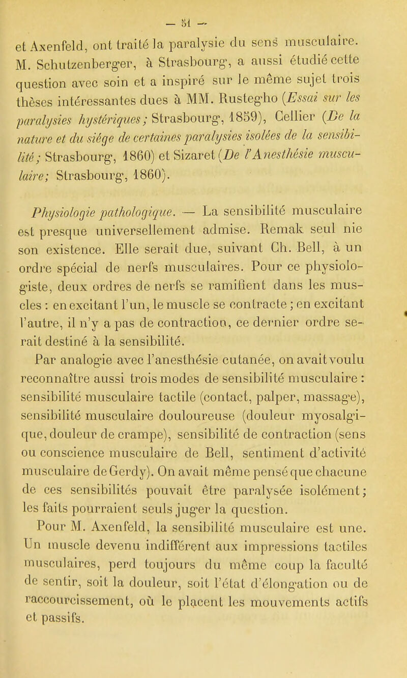 etAxenfeld, ont traité la paralysie du senè musculaire. M. Schutzenberg-er, à Strasbourg-, a aussi étudié cette question avec soin et a inspiré sur le même sujet trois thèses intéressantes dues à MM. Rustegho {Essai sur les paralysies hystériques; Strasbourg-, 1859), Cellier {De la nature et du siège de certaines paralysies isolées de la sensibi- lité; Strasbourg-, 1860) et Sizaret(i)(? l'Anesthésie muscu- laire; Strasbourg-, 1860). Physiologie pathologique. — La sensibilité musculaire est presque universellement admise. Reniak seul nie son existence. Elle serait due, suivant Ch. Bell, à un ordre spécial de nerfs musculaires. Pour ce physiolo- g-iste, deux ordres de nerfs se ramifient dans les mus- cles : en excitant l'un, le muscle se contracte ; en excitant l'autre, il n'y a pas de contraction, ce dernier ordre se- rait destiné à la sensibilité. Par analog-ie avec l'anesthésie cutanée, onavaitvoulu reconnaître aussi trois modes de sensibilité musculaire : sensibilité musculaire tactile (contact, palper, massag-e), sensibilité musculaire douloureuse (douleur myosalg-i- que, douleur de crampe), sensibilité de contraction (sens ou conscience musculaire de Bell, sentiment d'activité musculaire deGerdy). On avait môme pensé que chacune de ces sensibilités pouvait être paralysée isolément; les faits pourraient seuls jug-er la question. Pour M. Axenfeld, la sensibilité musculaire est une. Un muscle devenu indifférent aux impressions tactiles musculaires, perd toujours du même coup la faculté de sentir, soit la douleur, soit l'état d'élong-ation ou de raccourcissement, oiî le placent les mouvements actifs et passifs.