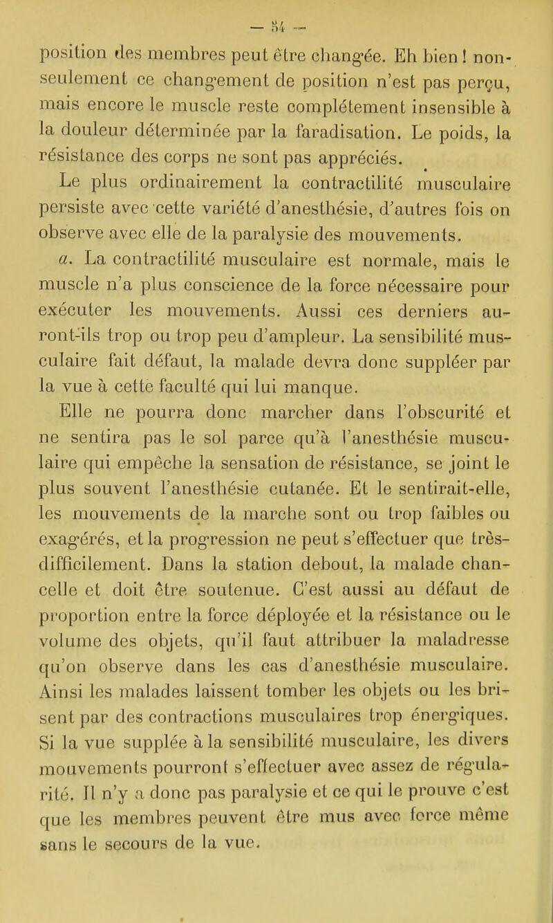 position des membres peut être chang-ée. Eh bien ! non- seulement ce chang-ement de position n'est pas perçu, mais encore le muscle reste complètement insensible à la douleur déterminée par la faradisation. Le poids, la résistance des corps ne sont pas appréciés. Le plus ordinairement la contractilité musculaire persiste avec cette variété d'anesthésie, d'autres fois on observe avec elle de la paralysie des mouvements. a. La contractilité musculaire est normale, mais le muscle n'a plus conscience de la force nécessaire pour exécuter les mouvements. Aussi ces derniers au- ront-ils trop ou trop peu d'ampleur. La sensibilité mus- culaire fait défaut, la malade devra donc suppléer par la vue à cette faculté qui lui manque. Elle ne pourra donc marcher dans l'obscurité et ne sentira pas le sol parce qu'à l'anesthésie muscu- laire qui empêche la sensation de résistance, se joint le plus souvent l'anesthésie cutanée. Et le sentirait-elle, les mouvements de la marche sont ou trop faibles ou exag-érés, et la progression ne peut s'effectuer que très- difficilement. Dans la station debout, la malade chan- celle et doit être soutenue. C'est aussi au défaut de proportion entre la force déployée et la résistance ou le volume des objets, qu'il faut attribuer la maladresse qu'on observe dans les cas d'anesthésie musculaire. Ainsi les malades laissent tomber les objets ou les bri- sent par des contractions musculaires trop énerg-iques. Si la vue supplée à la sensibihté musculaire, les divers mouvements pourront s'effectuer avec assez de régula- rité. Il n'y a donc pas paralysie et ce qui le prouve c'est que les membres peuvent être mus avec force même sans le secours de la vue.