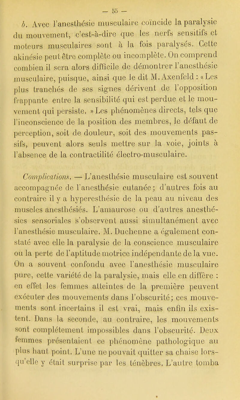 b. Avec l'anesthésie musculaire coïncide la paralysie du mouvement, c'est-à-dire que les nerfs sensitifs et moteurs musculaires sont à la fois paralysés. Cette akinésie peut être complète ou incomplèle. On comprend combien il sera alors difficile de démontrer l'anesthésie musculaire, puisque, ainsi que le dit M. Axenfeld : «Les plus tranchés de ses signes dérivent de l'opposition frappante entre la sensibilité qui est perdue et le mou- vement qui persiste. »Les phénomènes directs, tels que l'inconscience de la position des membres, le défaut de perception, soit de douleur, soit des mouvements pas- sifs, peuvent alors seuls mettre sur la voie, joints à l'absence de la contractilité électro-musculaire. Complications. — L'anesthésie musculaire est souvent accompagnée de l'anesthésie cutanée; d'autres fois au contraire il y a hyperesthésie de la peau au niveau des muscles anesthésiés. L'amaurose ou d'autres anesthé- sies sensoriales s'observent aussi simultanément avec l'anesthésie musculaire. M. Duchenne a également con- staté avec elle la paralysie de la conscience musculaire ou la perte de l'aptitude motrice indépendante de la vue. On a souvent confondu avec l'anesthésie musculaire pure, cette variété de la paralysie, mais elle en diffère : en effet les femmes atteintes de la première peuvent exécuter des mouvements dans l'obscurité; ces mouve- ments sont incertains il est vrai, mais enfin ils exis- tent. Dans la seconde, au contraire, les mouvements sont complètement impossibles dans l'obscurilé. Deux femmes présentaient ce phénomène pathologique au plus haut point. L'une ne pouvait quitter sa chaise lors- qu'elle y était surprise par les ténèbres. L'autre tomba