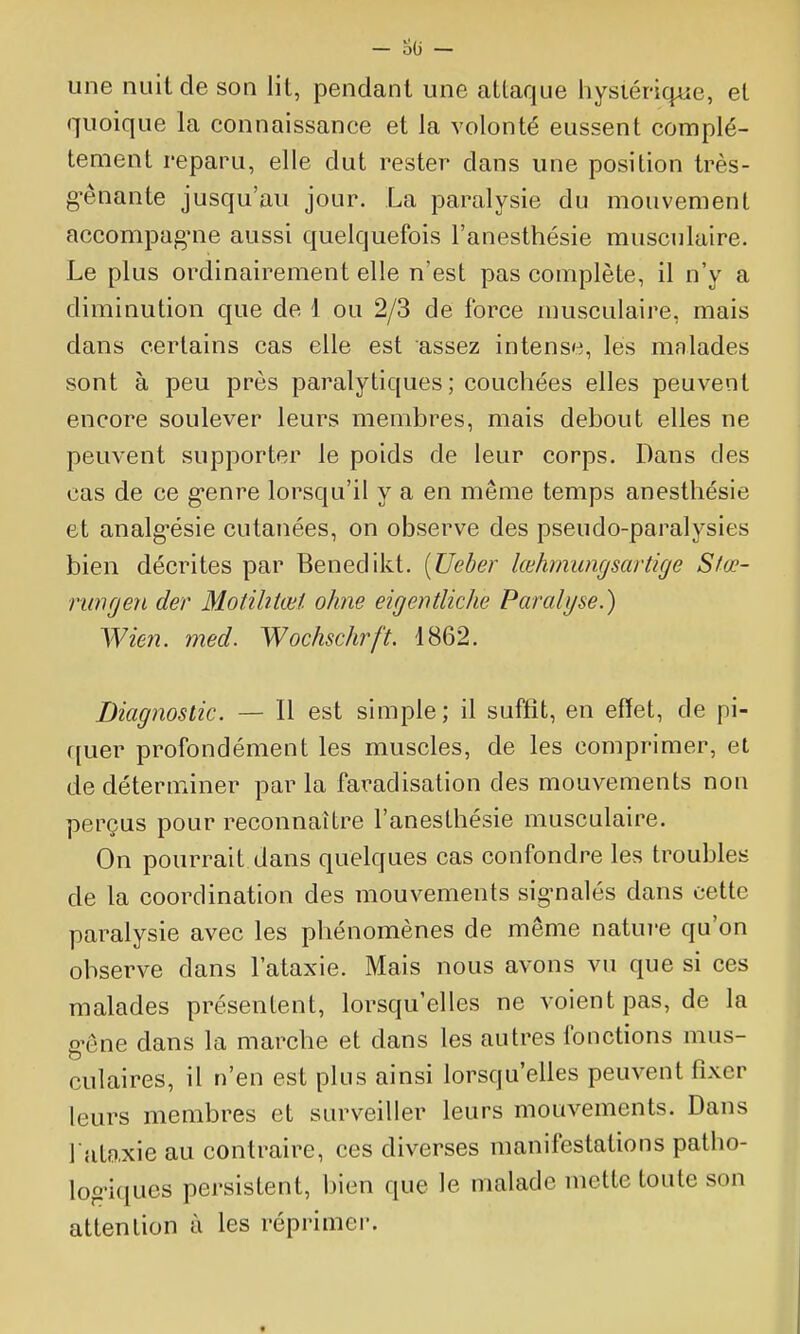 une nuit de son lit, pendant une attaque hystérique, et quoique la connaissance et la volonté eussent complè- tement reparu, elle dut rester dans une position très- gênante jusqu'au jour. La paralysie du mouvement accompagnie aussi quelquefois l'anesthésie musculaire. Le plus ordinairement elle n'est pas complète, il n'y a diminution que de 1 ou 2/3 de force musculaire, mais dans certains cas elle est assez intense, les malades sont à peu près paralytiques; couchées elles peuvent encore soulever leurs membres, mais debout elles ne peuvent supporter le poids de leur corps. Dans des cas de ce genre lorsqu'il y a en même temps anestliésie et analgésie cutanées, on observe des pseudo-paralysies bien décrites par Benedikt. [Ueber lœhmungsartige Sfœ- ■nmrjen der Motihtœt ohne eigentliche Paralyse.) Wicîi. med. Wochschrft. 1862. Diagnostic. — Il est simple; il suffit, en effet, de pi- quer profondément les muscles, de les comprimer, et de déterminer par la faradisation des mouvements non perçus pour reconnaître l'anesthésie musculaire. On pourrait dans quelques cas confondre les troubles de la coordination des mouvements sig-nalés dans cette paralysie avec les phénomènes de même natuî-e qu'on observe dans l'ataxie. Mais nous avons vu que si ces malades présentent, lorsqu'elles ne voient pas, de la g'ône dans la marche et dans les autres fonctions mus- culaires, il n'en est plus ainsi lorsqu'elles peuvent fixer leurs membres et surveiller leurs mouvements. Dans 1 ataxie au contraire, ces diverses manifestations patho- log'iques persistent, bien que le malade mette toute son attention à les réprimer.