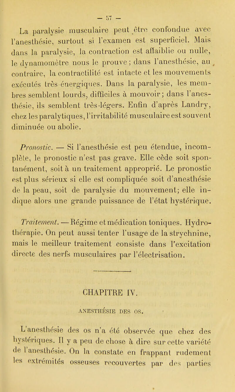 La paralysie musculaire peut être confondue avec l'anesthésie, surtout si l'examen est superficiel. Mais dans la paralysie, la contraction est affaiblie ou nulle, le dynamomètre nous le prouve ; dans l'anesthésie, au ^ contraire, la contractilité est intacte et les mouvements exécutés très-énerg-iques. Dans la paralysie, les mem- bres semblent lourds, difficiles à mouvoir; dans l'anes- thésie, ils semblent très-lég-ers. Enfin d'après Landry, chez les paralytiques, l'irritabilité musculaire est souvent diminuée ou abolie. Pronostic. — Si l'anesthésie est peu étendue, incom- plète, le pronostic n'est pas g-rave. Elle cède soit spon- tanément, soit à un traitement approprié. Le pronostic est plus sérieux si elle est compliquée soit d'anesthésie de la peau, soit de paralysie du mouvement; elle in- dique alors une g-rande puissance de l'état hystérique. Traitement. —Rég'ime et médication toniques. Hydro- thérapie. On peut aussi tenter l'usag'e de la strychnine, mais le meilleur traitement consiste dans l'excitation directe des nerfs musculaires par l'électrisation. CHAPITRE IV. ANESTHÉSIE DES OS. L'anesthésie des os n'a été observée que chez des hystériques. Il y a peu de chose à dire sur cette variété de l'anesthésie. On la constate en frappant rudement les extrémités osseuses recouvertes par des parties