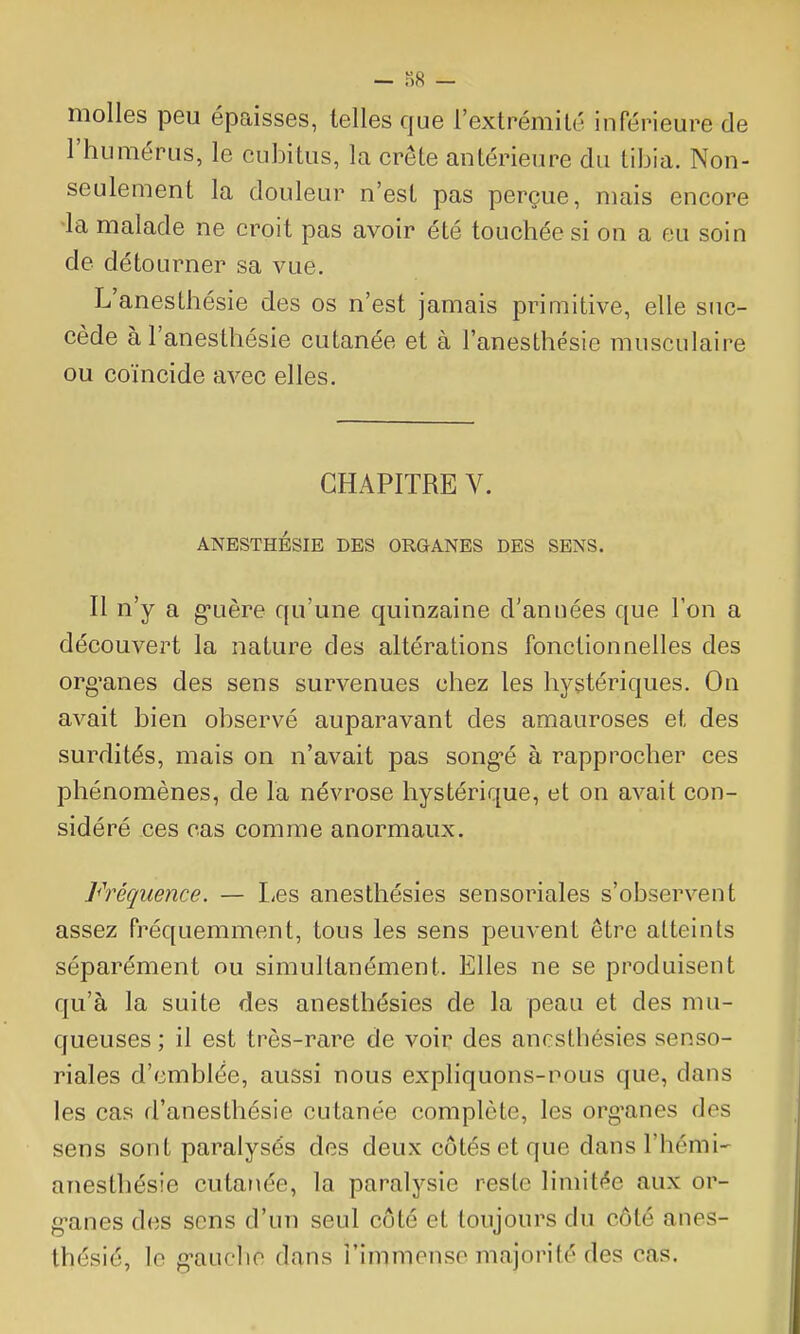 — S8 — molles peu épaisses, telles que l'extrémilé inférieure de l'humérus, le cubitus, la crête antérieure du tibia. Non- seulement la douleur n'est pas perçue, mais encore la malade ne croit pas avoir été touchée si on a eu soin de détourner sa vue. L'anesthésie des os n'est jamais primitive, elle suc- cède àl'anesthésie cutanée et à l'anesthésie musculaire ou coïncide avec elles. CHAPITRE V. ANESTHÉSIE DES ORGANES DES SENS. Il n'y a g-uère qu'une quinzaine d'années que l'on a découvert la nature des altérations fonctionnelles des org'anes des sens survenues chez les hystériques. On avait bien observé auparavant des amauroses et des surdités, mais on n'avait pas song-é à rapprocher ces phénomènes, de la névrose hystérique, et on avait con- sidéré ces cas comme anormaux. Fréquence. — lies anesthésies sensoriales s'observent assez fréquemment, tous les sens peuvent être atteints séparément ou simultanément. Elles ne se produisent qu'à la suite des anesthésies de la peau et des mu- queuses ; il est très-rare de voir des anesthésies senso- riales d'emblée, aussi nous expliquons-nous que, dans les cas d'anesthésie cutanée complète, les org'anes des sens sont paralysés des deux côtés et que dansThémi- anesthésie cutanée, la paralysie reste limit<^e aux or- g'anes des sens d'un seul côté et toujours du côté anes- thésié, le g'auche dans l'immense majorité des cas.
