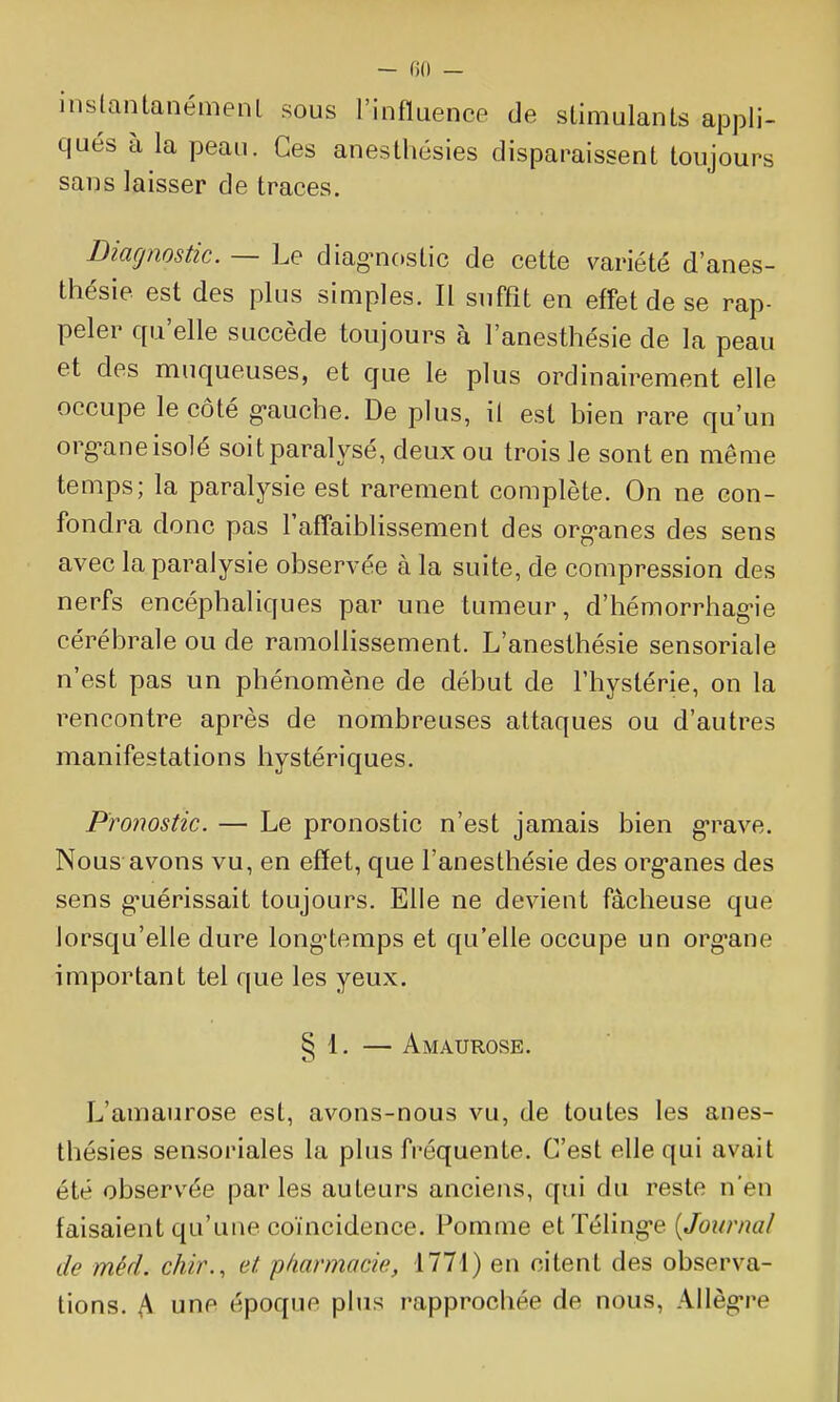 — ()() — inslantanémenl sous l'influence de stimulants appli- qués à la peau. Ces anesthésies disparaissent toujours sans laisser de traces. Diagnostic. — Le diag-nostic de cette variété d'anes- thésie est des plus simples. Il suffit en effet de se rap- peler qu'elle succède toujours à l'anesthésie de la peau et des muqueuses, et que le plus ordinairement elle occupe le côté g-aucbe. De plus, il est bien rare qu'un org-ane isolé soit paralysé, deux ou trois le sont en même temps; la paralysie est rarement complète. On ne con- fondra donc pas l'affaiblissement des org-anes des sens avec la paralysie observée à la suite, de compression des nerfs encéphaliques par une tumeur, d'hémorrhag-ie cérébrale ou de ramollissement. L'anesthésie sensoriale n'est pas un phénomène de début de l'hystérie, on la rencontre après de nombreuses attaques ou d'autres manifestations hystériques. Pronostic. — Le pronostic n'est jamais bien g-rave. Nous avons vu, en efïet, que l'anesthésie des org-anes des sens g-uérissait toujours. Elle ne devient fâcheuse que lorsqu'elle dure long'temps et qu'elle occupe un org-ane important tel que les yeux. § 1. — Amaurose. L'amaurose est, avons-nous vu, de toutes les anes- thésies sensoriales la plus fréquente. C'est elle qui avait été observée par les auteurs anciens, qui du reste n'en faisaient qu'une coïncidence. Pomme etTéling-e {Journal de méd. chir., et p/iarmacie, 1771) en citent des observa- tions. A une époque plus rapprochée de nous, Allèg-re