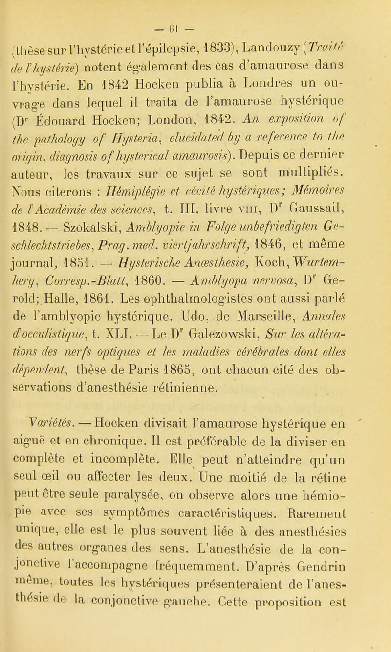 (thèse sur l'hystérie et l'épilepsie, 1833), Landouzy [Trait(' de F hystérie) notent ég^alement des cas d'amaurose dans l'hvstérie. En 1842 Hocken publia à Londres un ou- vrag-e dans lequel il traita de l'amaurose hystérique (D-- Edouard Hocken; London, 1842. An exposition of the patlwlogij of Hysteria. elucidated hy a référence to the origin, diagnosis of hysterical amaurosis). Depuis ce dernier auteur, les travaux sur ce sujet se sont multipliés. Nous (îiterons : Hémiplégie et cécité hystériques ; Mémoires de [Académie des sciences, t. III, livre viii, D Gaus&ail, 1848. — Szokalski, Amblyope in Folge unbefriedigten Ge- schlechtstriebes^Prag.med. viertjahrschrift, 1846, et même journal^ 1851. — Hysterische Ancesthesie, Y^och.Wurtem- herg, Corresp.-Blatt, 1860. — Amblyopa nervosa^ D Ge- rold; Halle, 1861. Les ophthalmolog'istes ont aussi parlé de l'amblyopie hystérique. Udo, de Marseille, Annales docculistique, t. XLI. — Le D Galezowski, Sur les altéra- tions des nerfs optiques et les maladies cérébrales dont elles dépendent, thèse de Paris 1865, ont chacun cité des ob- servations d'anesthésie rétinienne. Yariétés.-—Hocken divisait l'amaurose hystérique en aig-uë et en chronique. Il est préférable de la diviser en complète et incomplète. Elle peut n'atteindre qu'un seul œil ou affecter les deux. Une moitié de la rétine peut être seule paralysée, on observe alors une hémio- pie avec ses symptômes caractéristiques. Rarement unique, elle est le plus souvent liée à des anesthésies des autres org-anes des sens. L'anesthésie de la con- jonctive Faccompag-ne fréquemment. D'après Gendrin môme, toutes les hystériques présenteraient de l'anes- thésie de la conjonctive g-auche. Cette proposition est