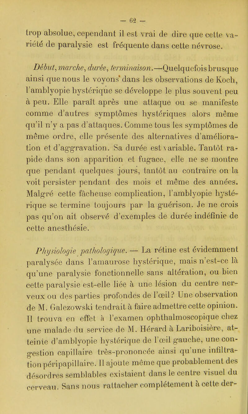 trop absolue, cependant il est vrai de dire que cette va- riété de paralysie est fréquente dans cette névrose. Début ^marche ^ durée, terminaison.—Quelquefois brusque ainsi que nous le voyons'dans les observations de Koch, l'amblyopie bystérique se développe le plus souvent peu à peu. Elle paraît après une attaque ou se manifeste comme d'autres symptômes hystériques alors même qu'il n'y a pas d'attaques. Gomme tous les symptômes de même ordre, elle présente des alternatives d'améliora- tion et d'ag^g-ravation. Sa durée est^a^iable. Tantôt ra- pide dans son apparition et fug-ace, elle ne se montre que pendant quelques jours, tantôt au contraire on la voit persister pendant des mois et même des années. Malg'ré cette fâcheuse complication, l'amblyopie hysté- rique se termine toujours par la g-uérison. Je ne crois pas qu'on ait observé d'exemples de durée indéfinie de cette anesthésie. Phijsiologie pathologique. — La rétine est évidemment paralysée dans l'amaurose hystérique, mais n'est-ce là qu'une paralysie fonctionnelle sans altération, ou bien cette paralysie est-elle liée à une lésion du centre ner- veux ou des parties profondes de l'œil? Une observation de M. Galezowski tendrait à faire admettre cette opinion. Il trouva en effet à l'examen ophthalmoscopique cliez une malade du service de M. Hérard à Lariboisière, at- teinte d'amblyopie hystérique de l'œil g-auche, une con- g-estion capillaire très-prononcée ainsi qu'une infiltra- tion péripapillaire. Il ajoute môme que probablement des désordres semblables existaient dans le centre visuel du cerveau. Sans nous rattacher complètement à cette der-