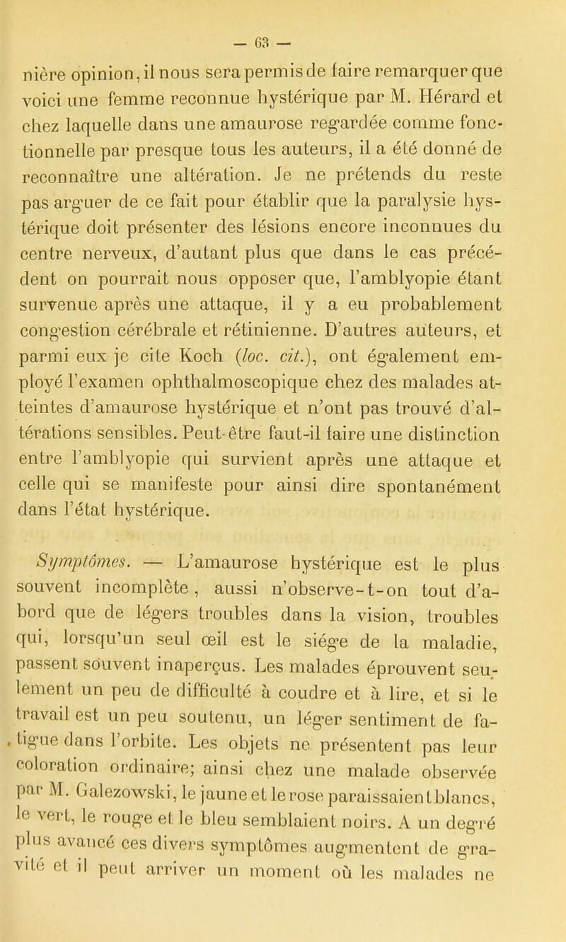 îlière opinion, il nous sera permis de faire remarquer que voici une femme reconnue hystérique par M. Hérard et chez laquelle dans une araaurose reg-ardée comme fonc- tionnelle par presque tous les auteurs, il a été donné de reconnaître une altération. Je ne prétends du reste pas arg'uer de ce fait pour établir que la paralysie hys- térique doit présenter des lésions encore inconnues du centre nerveux, d'autant plus que dans le cas précé- dent on pourrait nous opposer que, l'amblyopie étant survenue après une attaque, il y a eu probablement congestion cérébrale et rétinienne. D'autres auteurs, et parmi eux je cite Koch (Joe. cit.), ont également em- ployé l'examen ophthalmoscopique chez des malades at- teintes d'amaurose hystérique et n'ont pas trouvé d'al- térations sensibles. Peut-être faut-il faire une distinction entre l'amblyopie qui survient après une attaque et celle qui se manifeste pour ainsi dire spontanément dans l'état hystérique. Symptômes. — L'amaurose hystérique est le plus souvent incomplète, aussi n'observe-t-on tout d'a- bord que de lég-ers troubles dans la vision, troubles qui, lorsqu'un seul œil est le siég-e de la maladie, passent souvent inaperçus. Les malades éprouvent seu- lement un peu de difficulté à coudre et à lire, et si le travail est un peu soutenu, un lég-er sentiment de fa- . ligue dans l'orbite. Les objets ne présentent pas leur coloration ordinaire; ainsi chez une malade observée par M. Galezowski, lejauneetleroseparaissaientblancs, le vert, le roug-e et le bleu semblaient noirs. A un degré plus avancé ces divers symptômes aug-mentcnt de g>ra- VIté et il peut arriver un moment où les malades ne