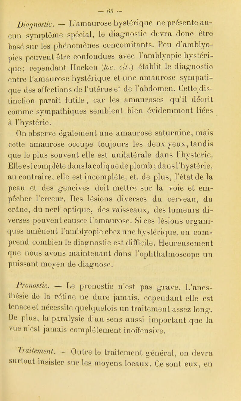 Diagnostic. — L'amaurose hystérique ne présente au- cun symptôme spécial, le diag^nostic devra donc être basé sur les phénomènes concomitants. Peu d'amblyo- pies peuvent être confondues avec l'amblyopie hystéri- que; cependant Hocken {loc. cit.) établit le diagnostic entre l'amaurose hystérique et une amaurose sympati- que des allections de l'utérus et de l'abdomen. Cette dis- tinction paraît futile , car les amauroses qu'il décrit comme sympathiques semblent bien évidemment liées à l'hystérie. On observe ég^alement une amaurose saturnine, mais cette amaurose occupe toujours les deux yeux, tandis que le plus souvent elle est unilatérale dans l'hystérie. EUeestcomplète danslacoliquede plomb ; dansl'hystérie, au contraire, elle est incomplète, et, de plus, l'état de la peau et des g-encives doit mettre sur la voie et em- pêcher l'erreur. Des lésions diverses du cerveau, du crâne, du norf optique, des vaisseaux^ des tumeurs di- verses peuvent causer l'amaurose. Si ces lésions org-ani- ques amènent l'amblyopie chez une hystérique, on com- prend combien le diag-nostic est difficile. Heureusement que nous avons maintenant dans l'ophthalmoscope un puissant moyen de diag-nose. Pronostic. — Le pronostic n'est pas g-rave. L'anes- thésie de la rétine ne dure jamais, cependant elle est tenace et nécessite quelquefois un traitement assez long\ De plus, la paralysie d'un sens aussi important que la vue n'est jamais complètement inoffensive. Traitement. - Outre le traitement g'énéral, on devra rtout insister sur les moyens locaux. Ce sont eux, en