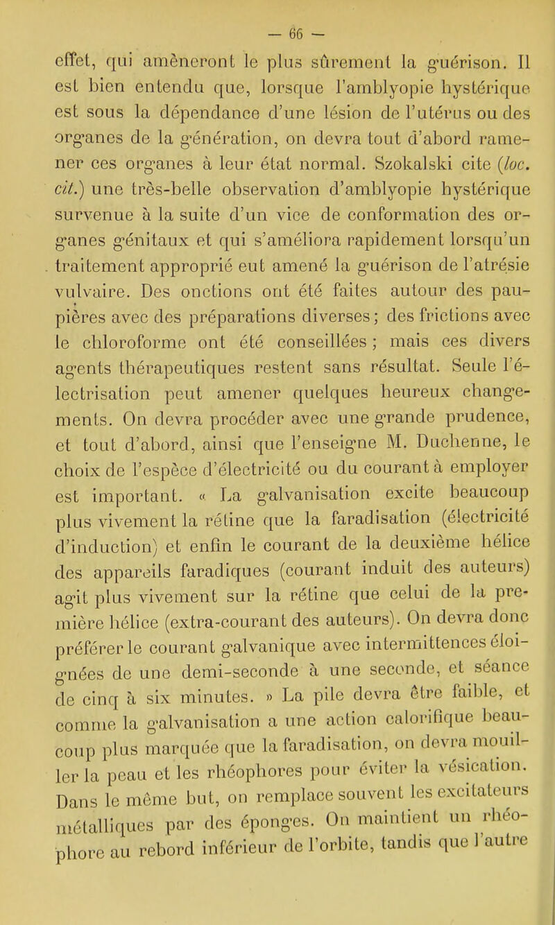 effet, qui amèneront le plus sûrement la g-uérison. Il est bien entendu que, lorsque l'amblyopie hystérique est sous la dépendance d'une lésion de l'utérus ou des org'anes de la g-énération, on devra tout d'abord rame- ner ces org'anes à leur état normal. Szokalski cite {loc. cit.) une très-belle observation d'amblyopie hystérique survenue à la suite d'un vice de conformation des or- g'anes g-énitaux et qui s'améliora rapidement lorsqu'un . traitement approprié eut amené la guérison de l'atrésie vulvaire. Des onctions ont été faites autour des pau- pières avec des préparations diverses ; des frictions avec le chloroforme ont été conseillées ; mais ces divers ag-ents thérapeutiques restent sans résultat. Seule l'é- lectrisation peut amener quelques heureux chang-e- ments. On devra procéder avec une grande prudence, et tout d'abord, ainsi que l'enseig-ne M. Duchenne, le choix de l'espèce d'électricité ou du courant à employer est important. « La g-alvanisation excite beaucoup plus vivement la rétine que la faradisation (électricité d'induction) et enfm le courant de la deuxième hélice des appareils faradiques (courant induit des auteurs) ag-it plus vivement sur la rétine que celui de la pre- mière hélice (extra-courant des auteurs). On devra donc préférer le courant g-alvanique avec intermittences éloi- g-nées de une demi-seconde à une seconde, et séance de cinq à six minutes. » La pile devra être faible, et comme la g^alvanisation a une action calorifique beau- coup plus marquée que la faradisation, on devra mouil- ler la peau et les rhéophores pour éviter la vésication. Dans le môme but, on remplace souvent les excitateurs métalliques par des épong-es. Ou maintient un rhéo- phore au rebord inférieur de l'orbite, tandis que l'autre