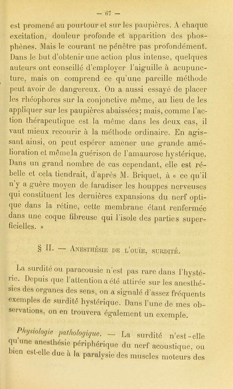 est promené au pourtour et sur les paupières. A chaque excitation, douleur profonde et apparition des phos- phènes. Mais le courant ne pénètre pas profondément. Dans le but d'obtenir une action plus intense, quelques auteurs ont conseillé d'employer l'aiguille à acupunc- ture, mais on comprend ce qu'une pareille méthode peut avoir de dang-ereux. On a aussi essayé de placer les rhéophores sur la conjonctive même, au lieu de les appliquer sur les paupières abaissées; mais, comme l'ac- tion thérapeutique est la même dans les deux cas, il vaut mieux recourir à la méthode ordinaire. En ag-is- sant ainsi, on peut espérer amener une g-rande amé- lioration et même la guérison de l'amaurose hystérique. Dans un g-rand nombre de cas cependant, elle est ré- belle et cela tiendrait, d'après M. Briquet, à « ce qu'il n'y a guère moyen de faradiser les houppes nerveuses qui constituent les dernières expansions du nerf opti- que dans la rétine, cette membrane étant renfermée dans une coque fibreuse qui l'isole des parties super- ficielles. » § II. — Anesthésie de l'ouïe, surdité. La surdité ou paracousie n'est pas rare dans l'hysté- ne. Depuis que l'attention a été attirée sur les anosthé- sies des org-anes des sens, on a sig-nalé d'assez fréquents exemples de surdité hystérique. Dans l'une de mes ob- servations, on en trouvera ég-alement un exemple. Physiologie pathologique. _ La surdité n'est-elle qu une anesthésie périphérique du nerf acoustique, ou bien est-elle due à la paralysie des muscles moteurs des