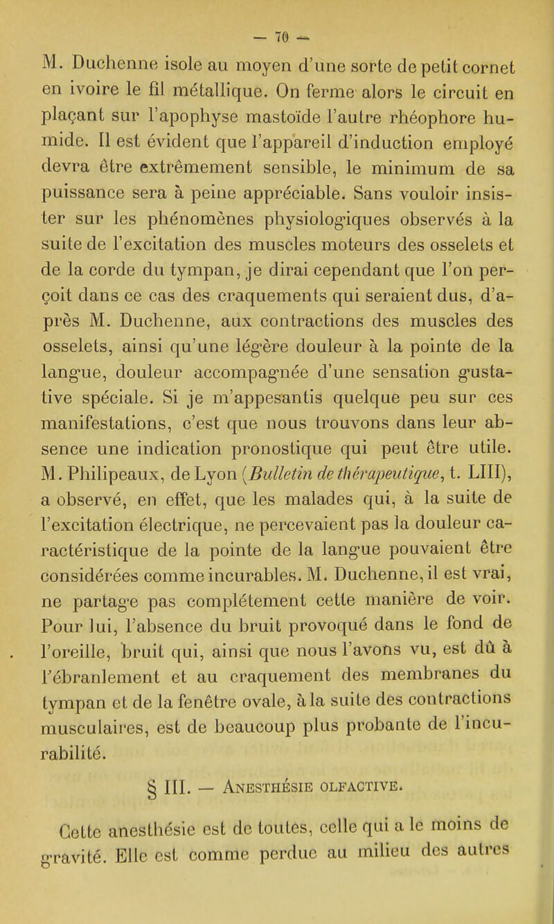 M. Diichenne isole au moyen d'une sorte de petit cornet en ivoire le fil métallique. On ferme alors le circuit en plaçant sur l'apophyse mastoïde l'autre rhéophore hu- mide. Il est évident que l'appareil d'induction employé devra être extrêmement sensible, le minimum de sa puissance sera à peine appréciable. Sans vouloir insis- ter sur les phénomènes physiolog'iques observés à la suite de l'excitation des muscles moteurs des osselets et de la corde du tympan, je dirai cependant que l'on per- çoit dans ce cas des craquements qui seraient dus, d'a- près M. Duchenne, aux contractions des muscles des osselets, ainsi qu'une lég-ère douleur à la pointe de la lang-ue, douleur accompag-née d'une sensation g-usta- tive spéciale. Si je m'appesantis quelque peu sur ces manifestations, c'est que nous trouvons dans leur ab- sence une indication pronostique qui peut être utile. M. Philipeaux, de Lyon {Bulletin de thérapeutique^ t. LUI), a observé, en effet, que les malades qui, à la suite de l'excitation électrique, ne percevaient pas la douleur ca- ractéristique de la pointe de la lang-ue pouvaient être considérées comme incurables. M. Duchenne, il est vrai, ne partag-e pas complètement cette manière de voir. Pour lui, l'absence du bruit provoqué dans le fond de l'oreille, bruit qui, ainsi que nous l'avons vu, est dù à Fébranlement et au craquement des membranes du tympan et de la fenêtre ovale, à la suite des contractions musculaires, est de beaucoup plus probante de l'incu- rabilité. 5 III. — Anesthésie olfactive. Cette anesthésie est de toutes, celle qui a le moins de g-ravité. Elle est comme perdue au milieu des autres