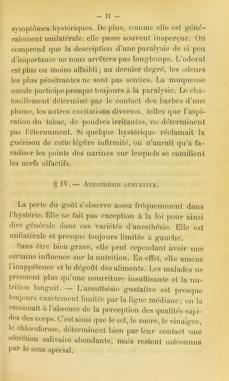 - 7-t - symplômes hystériques. De plus, comme elle est g-éné- ralement unilatérale, elle passe souvent inaperçue. On comprend que la description d'une paralysie de si peu d'importance ne nous arrêtera pas long^temps. L'odorat est plus ou moins affaibli; au dernier deg-ré, les odeurs les plus pénétrantes ne sont pas senties. La muqueuse nasale participe presque toujours à la paralysie. Le cha- touillement déterminé par le contact des barbes d'une plume, les autres excitations diverses, telles que l'aspi- ration du tabac, de poudres irritantes, ne déterminent pas l'éternument. Si quelque hystérique réclamait la g-uérison de cette lég-ère infirmité, on n'aurait qu'à fa- radiser les points des narines sur lesquels se ramifient les nerfs olfactifs. IV.— Anesthésie gustative. La perte du g-oût s'observe assez fréquemment dans l'hystérie. Elle ne fait pas exception à la loi pour ainsi dire générale dans ces variétés d'anesthésie. Elle est unilatérale et presque toujours limitée à g-auche. Sans être bien grave, elle peut cependant avoir une certaine influence sur la nutrition. En effet, elle amené l'inappétence et le dégoût des aliments. Les malades ne prennent plus qu'une nourriture insuffisante et la nu- trition languit. — L'anesthésie g-ustative est presque toujours exactement limitée par la ligne médiane; on la peconnaît à l'absence de la perception des qualités sapi- des des corps. C'est ainsi que le sel, le sucre, le vinaigTe, le chloroforme, déterminent bien par leur contact une sécrétion salivaire abondante, mais restent méconnus par le sens spécial.