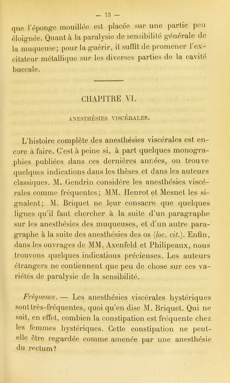 - 13 — que l'épong-e mouillée est placée sur une partie peu éloig-née. Quant à la paralysie de sensibilité g-énérale de la muqueuse; pour la g-uérir, il suffit de promener l'ex- citateur métallique sur les diverses parties de la cavité buccale. CHAPITRE VI. ANESTHÉSIES VISCERALES. L'histoire complète des anesthésies viscérales est en- core à faire. C'est à peine si, à part quelques monog-ra- phies publiées dans ces dernières années, on trouve quelques indications dans les thèses et dans les auteurs classiques. M. Gendrin considère les anesthésies viscé- rales comme fréquentes; MM. Henrot et Mesnet les si- g*nalent; M. Briquet ne Içur consacre que quelques lig-nes qu'il faut chercher à la suite d'un paragraphe sur les anesthésies des muqueuses, et d'un autre para- g-raphe à la suite des anesthésies des os [loc. cit.). Enfin, dans les ouvrag-es de MM. Axenfeld et Philipeaux, nous trouvons quelques indications précieuses. Les auteurs étrang-ers ne contiennent que peu de chose sur ces va- riétés de paralysie de la sensibilité. Fréquence. — Les anesthésies viscérales hystériques sont très-fréquentes, quoi qu'en dise M. Briquet. Qui ne sait, en effet, combien la constipation est fréquente chez les femmes hystériques. Cette constipation ne peut- elle être reg-ardée comme amenée par une anesthésie du rectum?