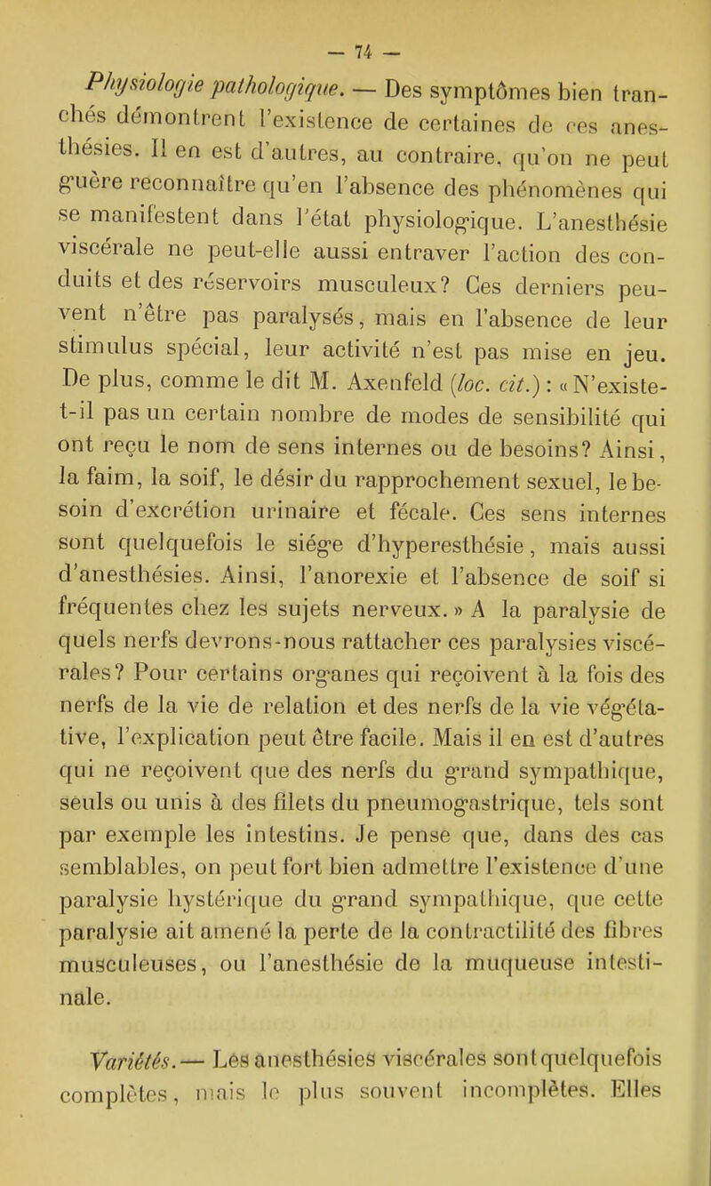 Phyûologie pathologique. — Des symptômes bien tran- chés démontrent l'existence de certaines de ces anes- thésies. Il en est d'autres, au contraire, qu'on ne peut guère reconnaître qu'en l'absence des phénomènes qui se manifestent dans l'état physiolog-ique. L'anesthésie viscérale ne peut-elle aussi entraver l'action des con- duits et des réservoirs musculeux? Ces derniers peu- vent n'être pas paralysés, mais en l'absence de leur stimulus spécial, leur activité n'est pas mise en jeu. De plus, comme le dit M. Axenfeld [loc. cit.) : « N'existe- t-il pas un certain nombre de modes de sensibilité qui ont reçu le nom de sens internes ou de besoins? Ainsi, la faim, la soif, le désir du rapprochement sexuel, le be- soin d'excrétion urinaire et fécale. Ces sens internes sont quelquefois le siég-e d'hyperesthésie, mais aussi d'anesthésies. Ainsi, l'anorexie et l'absence de soif si fréquentes chez les sujets nerveux. » A la paralysie de quels nerfs devrons-nous rattacher ces paralysies viscé- rales? Pour certains org^anes qui reçoivent à la fois des nerfs de la vie de relation et des nerfs de la vie vég^éta- tive, l'explication peut être facile. Mais il en est d'autres qui ne reçoivent que des nerfs du gTand sympathique, seuls ou unis à des filets du pneumog-astrique, tels sont par exemple les intestins. Je pense que, dans des cas semblables, on peut fort bien admettre l'existence d'une paralysie hystérique du gTand sympathique, que cette paralysie ait amené la perte de la contractilité des fibres musculeuses, ou l'anesthésie de la muqueuse intesti- nale. Variétés.— LéS anesthésies viscérales sont quelquefois complètes, mais le plus souvent incomplètes. Elles