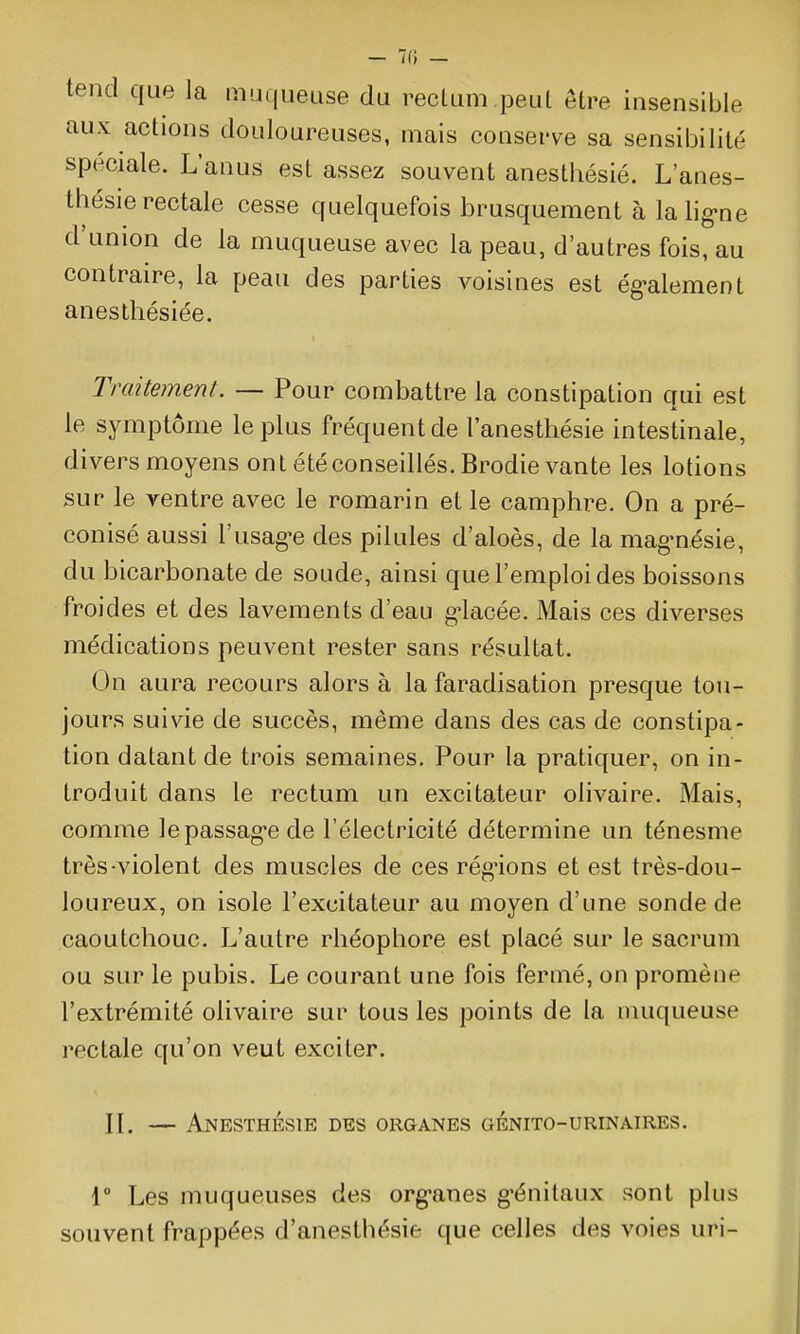 tend que la muqueuse du rectum ,peut être insensible aux actions douloureuses, mais conserve sa sensibilité spéciale. L'anus est assez souvent anesthésié. L'anes- thésie rectale cesse quelquefois brusquement à la lig-ne d'union de la muqueuse avec la peau, d'autres fois, au contraire, la peau des parties voisines est ég-alement anesthésiée. Traitement. — Pour combattre la constipation qui est le symptôme le plus fréquent de l'anesthésie intestinale, divers moyens ont été conseillés. Brodie vante les lotions sur le ventre avec le romarin et le camphre. On a pré- conisé aussi l'usagée des pilules d'aloès, de la mag-nésie, du bicarbonate de soude, ainsi que l'emploi des boissons froides et des lavements d'eau g^lacée. Mais ces diverses médications peuvent rester sans résultat. On aura recours alors à la faradisation presque tou- jours suivie de succès, même dans des cas de constipa- tion datant de trois semaines. Pour la pratiquer, on in- troduit dans le rectum un excitateur olivaire. Mais, comme lepassag'ede l'électricité détermine un ténesme très-violent des muscles de ces réglions et est très-dou- loureux, on isole l'excitateur au moyen d'une sonde de caoutchouc. L'autre rhéophore est placé sur le sacrum ou sur le pubis. Le courant une fois fermé, on promène l'extrémité olivaire sur tous les points de la muqueuse rectale qu'on veut exciter. II. — Anesthésié des organes génito-urinaires. 1° Les muqueuses des org-anes g'énilaux sont plus souvent frappées d'anesthésie que celles des voies uri-