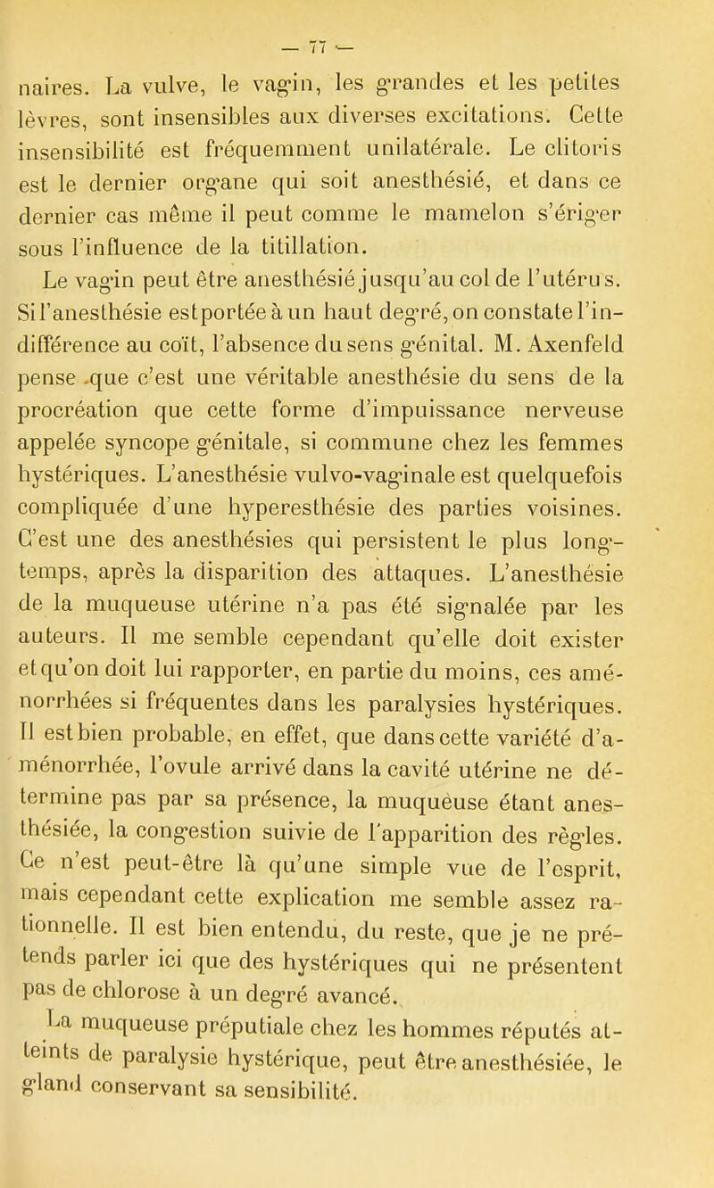 naires. La vulve, le va^in, les gn^andes et les petites lèvres, sont insensibles aux diverses excitations. Cette insensibilité est fréquemment unilatérale. Le clitoris est le dernier org^ane qui soit anesthésié, et dans ce dernier cas môme il peut comme le mamelon s'érig^er sous l'influence de la titillation. Le vagùn peut être anestbésié jusqu'au col de l'utéru s. Sil'anesthésie estportéeàun liaut deg^ré, on constate l'in- différence au coït, l'absence du sens g'énital. M. Axenfeld pense .que c'est une véritable anesthésié du sens de la procréation que cette forme d'impuissance nerveuse appelée syncope g'énitale, si commune chez les femmes hystériques. L'anesthésié vulvo-vag-inale est quelquefois compliquée d'une hyperesthésie des parties voisines. C'est une des anesthésies qui persistent le plus long'- temps, après la disparition des attaques. L'anesthésie de la muqueuse utérine n'a pas été sig-nalée par les auteurs. 11 me semble cependant qu'elle doit exister et qu'on doit lui rapporter, en partie du moins, ces amé- norrhées si fréquentes dans les paralysies hystériques. Il est bien probable, en effet, que dans cette variété d'a- ménorrhée, l'ovule arrivé dans la cavité utérine ne dé- termine pas par sa présence, la muquéuse étant ane^- thésiée, la cong-estion suivie de l'apparition des règ-les. Ce n'est peut-être là qu'une simple vue de l'esprit, mais cependant cette explication me semble assez ra- tionnelle. Il est bien entendu, du reste, que je ne pré- tends parler ici que des hystériques qui ne présentent pas de chlorose à un deg-ré avancé. La muqueuse préputiale chez les hommes réputés at- teints de paralysie hystérique, peut être anesthésiée, le g-land conservant sa sensibihté.