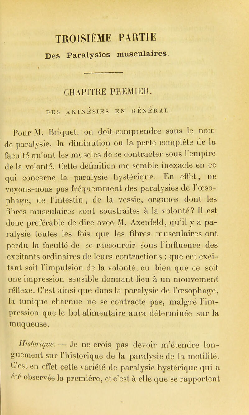 TROISII^ME PARTIE Des Paralysies musculaires. CHAPITRE PREMIER. DES AKINÉSIES EN GÉnÉRAL. Pour M. Briquet, on doit comprendre sous le nom de paralysie, la diminution ou la perte com.plèie de la faculté qu'ont les muscles de se contracter sous l'empire delà volonté. Cette définition me semble inexacte en ce qui concerne la paralysie hystérique. En effet, ne voyons-nous pas fréquemment des paralysies de l'œso- phag-e, de l'intestin , de la vessie, org-anes dont les fibres musculaires sont soustraites à la volonté? Il est donc préférable de dire avec M. Axenfeld, qu'il y a pa- ralysie toutes les fois que les fibres musculaires ont perdu la faculté de se raccourcir sous l'influence des excitants ordinaires de leurs contractions ; que cet exci- tant soit l'impulsion de la volonté, ou bien que ce soit une impression sensible donnant lieu à un mouvement réflexe. C'est ainsi que dans la paralysie de l'œsophag-e, la tunique charnue ne se contracte pas, malg-ré l'im- pression que le bol alimentaire aura déterminée sur la muqueuse. Historique. — Je ne crois pas devoir m'étendre lon- g'uement sur l'historique de la paralysie de la motilité. C'est en effet cette variété de paralysie hystérique qui a été observée la première, et c'est à elle que se rapportent