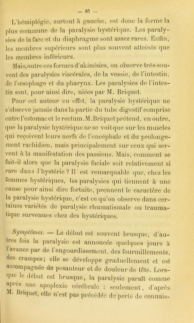 - 85 - L'hcmiplégne, surtout à g-auche, est donc la forme la plus commune de la paralysie hystérique. Les paraly- sies de la face et du diaphrag-me sont assez rares. Enfin, les membres supérieurs sont plus souvent atteints que les membres inférieurs. Mais,outre ces formes d'akinésies, on observe très-sou- vent des paralysies viscérales, de la vessie, de l'intestin, de l'œsopliag'e et du pharynx. Les paralysies de l'intes- tin sont, pour ainsi dire, niées par M. Briquet. Pour cet auteur en effet, la paralysie hystérique ne s'observe jamais dans la partie du tube dig-estif comprise entre l'estomac et le rectum.M.Briquetprétend, en outre, que la paralysie hystérique ne se voit que sur les muscles qui reçoivent leurs nerfs de l'encéphale et du prolong-e- ment rachidien, mais principalement sur ceux qui ser- vent à la manifestation des passions. Mais, comment se fait-il alors que la paralysie faciale soit relativement si rare dans l'hystérie? Il est remarquable que, chez les femmes hystériques, les paralysies qui tiennent à une cause pour ainsi dire fortuite, prennent le caractère de la paralysie hystérique, c'est ce qu'on observe dans cer- taines variétés de paralysie rhumatismale ou trauma- tique survenues chez des hystériques. Symptômes. — Le début est souvent brusque, d'au- tres fois la paralysie est annoncée quelques jours à l'avance par de l'eng-ourdissement, des fourmillements, des crampes; elle se développe g-raduellement et est accompag-née de pesanteur et de douleur de tête. Lors- que lo début est brusque, la paralysie paraît comme après une apoplexie cérébrale : seulement, d'après M. Briquet, elle n'est pas précédée de perte de connais-