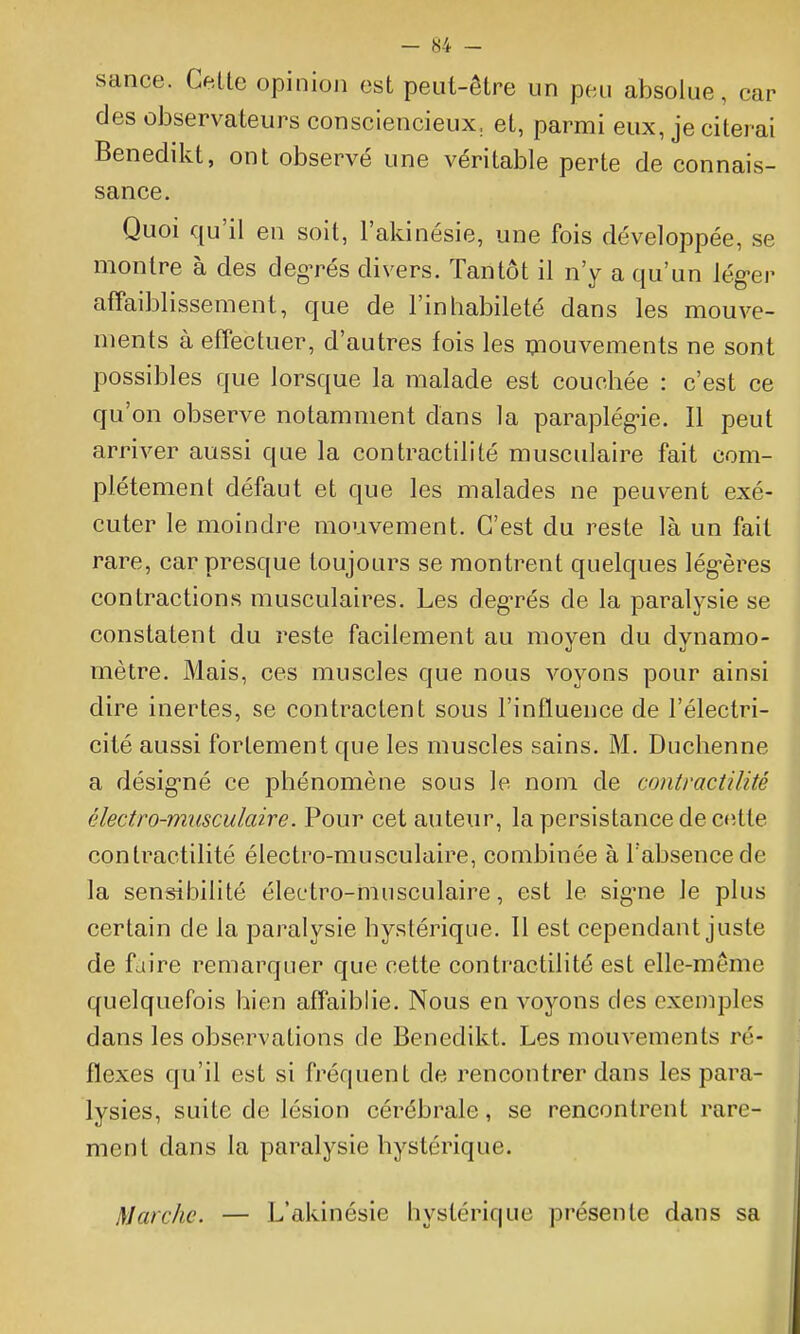 - «4 - sance. Cette opinion est peut-être un peu absolue, car des observateurs consciencieux, et, parmi eux, je citerai Benedikt, ont observé une véritable perte de connais- sance. Quoi qu'il en soit, l'akinésie, une fois développée, se montre à des degrés divers. Tantôt il n'y a qu'un lég-er affaiblissement, que de l'inhabileté dans les mouve- ments à effectuer, d'autres fois les Qiouvements ne sont possibles que lorsque la malade est couchée : c'est ce qu'on observe notamment dans la paraplég-ie. Il peut arriver aussi que la contractilité musculaire fait com- plètement défaut et que les malades ne peuvent exé- cuter le moindre mouvement. C'est du reste là un fait rare, car presque toujours se montrent quelques lég-ères contractions musculaires. Les deg-rés de la paralysie se constatent du reste facilement au moyen du dynamo- mètre. Mais, ces muscles que nous voyons pour ainsi dire inertes, se contractent sous l'influence de l'électri- cité aussi fortement que les muscles sains. M. Duchenne a désig-né ce phénomène sous le nom de contractilité électro-musculaire. Pour cet auteur, la persistance de cette contractilité électro-musculaire, combinée à l'absence de la sensibilité électro-musculaire, est le sig-ne le plus certain de la paralysie hystérique. Il est cependant juste de faire remarquer que cette contractilité est elle-même quelquefois bien affaiblie. Nous en voyons des exemples dans les observations de Benedikt. Les mouvements ré- flexes qu'il est si fréquent de rencontrer dans les para- lysies, suite de lésion cérébrale, se rencontrent rare- ment dans la paralysie hystérique. Marche. — L'akinésie hystérique présente dans sa