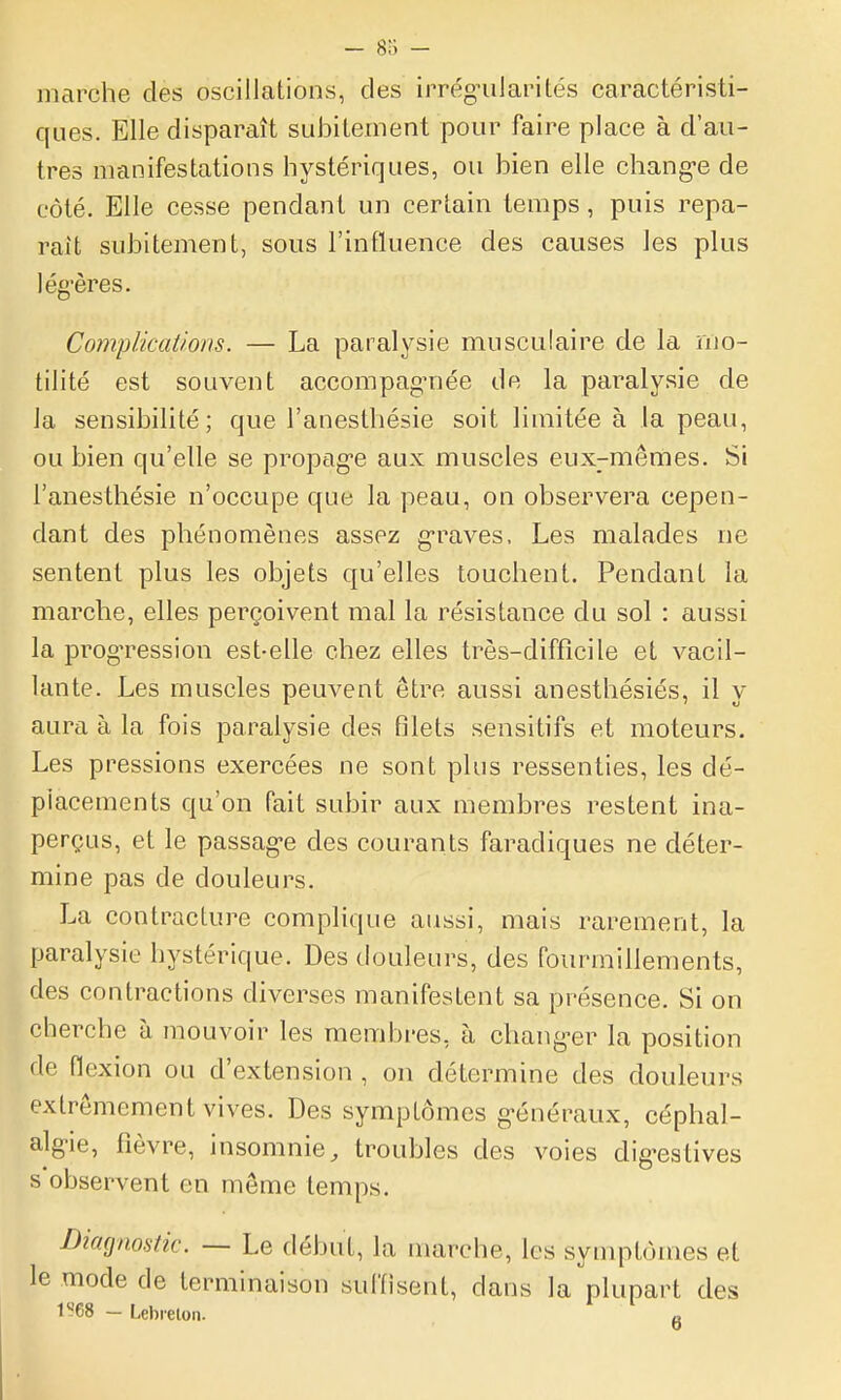 marche des oscillations, des irréguJaiMtés caractéristi- ques. Elle disparaît subitement pour faire place à d'au- tres manifestations hystériques, ou bien elle chang-e de côté. Elle cesse pendant un certain temps, puis repa- raît subitement, sous l'influence des causes les plus lég'ères. Complications. — La paralysie musculaire de la rno- tilité est souvent accompag-née de la paralysie de Ja sensibilité; que l'anesthésie soit limitée à la peau, ou bien qu'elle se propag-e aux muscles eux-mêmes. Si l'anesthésie n'occupe que la peau, on observera cepen- dant des phénomènes assez g-raves. Les malades ne sentent plus les objets qu'elles touchent. Pendant la marche, elles perçoivent mal la résistance du sol : aussi la prog-ressiou est-elle chez elles très-difficile et vacil- lante. Les muscles peuvent être aussi anesthésiés, il y aura à la fois paralysie des filets sensitifs et moteurs. Les pressions exercées ne sont plus ressenties, les dé- placements qu'on fait subir aux membres restent ina- perçus, et le passag-e des courants faradiques ne déter- mine pas de douleurs. La contracture complique aussi, mais rarement, la paralysie hystérique. Des douleurs, des fourmillements, des contractions diverses manifestent sa présence. Si on cherche à mouvoir les membres, à chang-er la position de flexion ou d'extension , on détermine des douleurs extrêmement vives. Des symptômes généraux, céphal- algie, fièvre, insomnie^ troubles des voies dig-estives s'observent en même temps. Diagnostic. — Le début, la marche, les symptômes et le mode de terminaison suffisent, dans la plupart des l'-68 — Lebieton. «