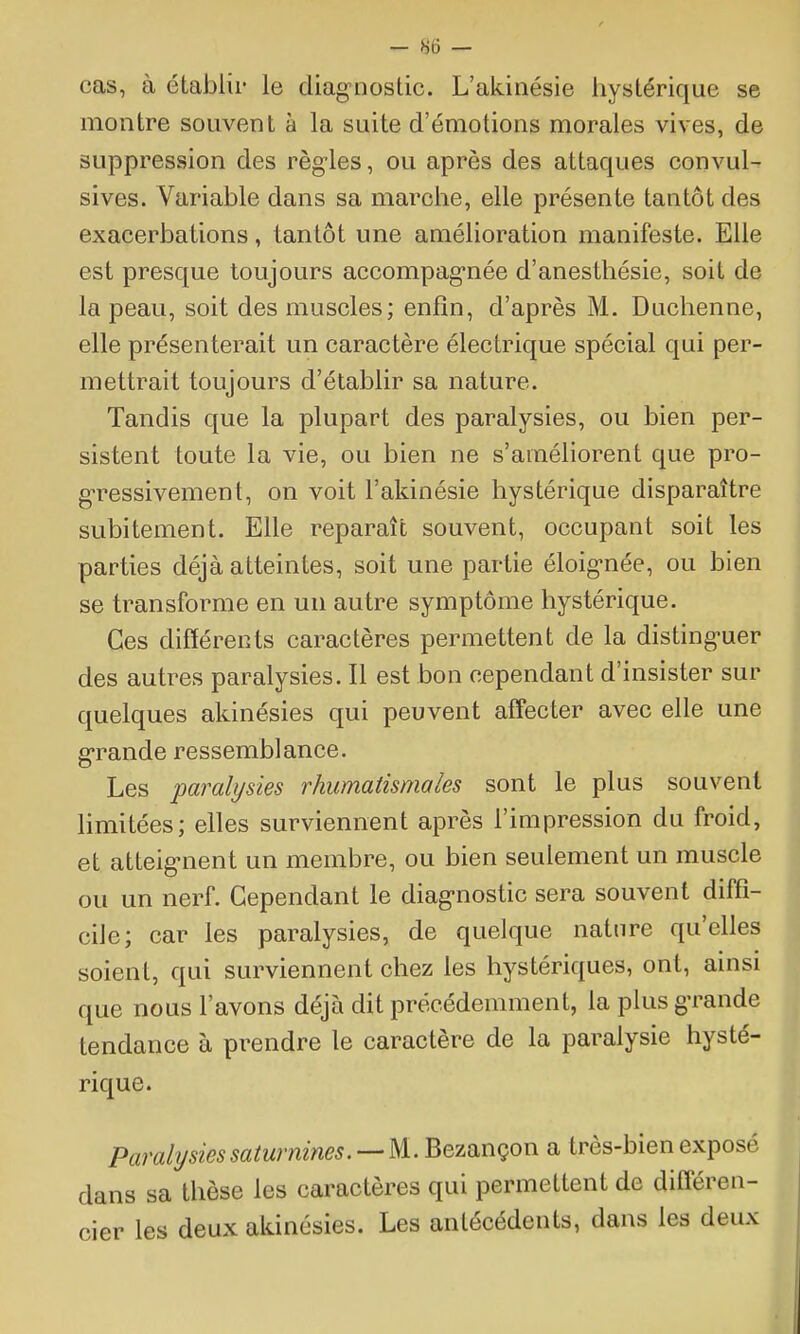 ^ Ho — cas, à établir le diag-nostic. L'akinésie hystérique se montre souvent à la suite d'émotions morales vives, de suppression des règ-les, ou après des attaques convuU sives. Variable dans sa marche, elle présente tantôt des exacerbations, tantôt une amélioration manifeste. Elle est presque toujours accompag-née d'anesthésie, soit de la peau, soit des muscles; enfin, d'après M. Duchenne, elle présenterait un caractère électrique spécial qui per- mettrait toujours d'établir sa nature. Tandis que la plupart des paralysies, ou bien per- sistent toute la vie, ou bien ne s'améliorent que pro- g-ressivement, on voit l'akinésie hystérique disparaître subitement. Elle reparaît souvent, occupant soit les parties déjà atteintes, soit une partie éloig-née, ou bien se transforme en un autre symptôme hystérique. Ces différents caractères permettent de la disting-uer des autres paralysies. Il est bon cependant d'insister sur quelques akinésies qui peuvent affecter avec elle une g-rande ressemblance. Les paralysies rhumatismales sont le plus souvent limitées; elles surviennent après l'impression du froid, et atteig-nent un membre, ou bien seulement un muscle ou un nerf. Cependant le diag-nostic sera souvent diffi- cile; car les paralysies, de quelque nature qu'elles soient, qui surviennent chez les hystériques, ont, ainsi que nous l'avons déjà dit précédemment, la plus grande tendance à prendre le caractère de la paralysie hysté- rique. Paralysies saturnines. —U.. Bezançon a très-bien exposé dans sa thèse les caractères qui permettent de différen- cier les deux akinésies. Les antécédents, dans les deux