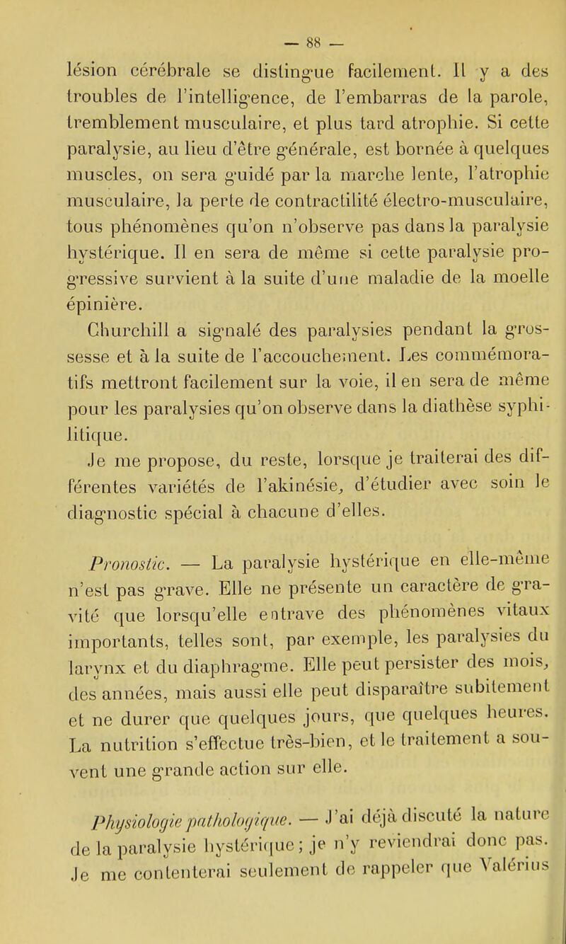 lésion cérébrale se disling-ue facileinenl. Il y a des troubles de l'intellig-ence, de l'embarras de la parole, tremblement muscidaire, et plus tard atrophie. Si cette paralysie, au lieu d'être g-énérale, est bornée à quelques muscles, on sera g-uidé par la marche lente, l'atrophie musculaire, la perte de contraclilité électro-musculaire, tous phénomènes qu'on n'observe pas dans la paralysie hystérique. Il en sera de même si cette paralysie pro- g'ressive survient à la suite d'une maladie de la moelle épinière. Churchill a sig-nalé des paralysies pendant la gros- sesse et à la suite de l'accouchement. Les commémora- tifs mettront facilement sur la voie, il en sera de même pour les paralysies qu'on observe dans la diathèse syphi- litique. Je me propose, du reste, lorsque je traiterai des dif- férentes variétés de l'akinésie, d'étudier avec soin le diag-nostic spécial à chacune d'elles. Pronostic. — La paralysie hystérique en elle-même n'est pas g-rave. Elle ne présente un caractère de gra- vité que lorsqu'elle entrave des phénomènes vitaux importants, telles sont, par exemple, les paralysies du larynx et du diaphrag-me. Elle peut persister des mois, des années, mais aussi elle peut disparaître subitement et ne durer que quelques jours, que quelques heures. La nutrition s'effectue très-bien, et le traitement a sou- vent une g-rande action sur elle. Physiologie jyitholoyique. — J'ai déjà discuté la natur^ de la paralysie hystéri(iuc ; je n'y reviendrai donc pas. Je me contenterai seulement de rappeler que Valérius