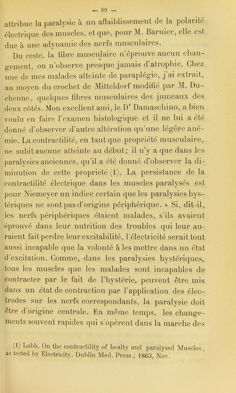 attribue la paralysie à un affaiblissement de la polarité électrique des muscles, et que, pour M. Barnier, elle est due à une adynamie des nerfs musculaires. Du reste, la fibre musculaire n'éprouve aucun chan- g-ement, on n'observe presque jamais d'atrophie. Gbez une de mes malades atteinte de paraplégne, j'ai extrait, au moyen du crochet de Mitteldorf modifié par M. Du- ohenne, quelques fibres musculaires des jumeaux des deux côtés. iMon excellent ami, le D' Damaschino, a bien voulu en faire l'examen histolog'iqu'e et il ne lui a été donné d'observer d'autre altération qu'une lég-ère ané- mie. La contractilité, en tant que propriété musculaire, ne subit aucune atteinte au début; il n'y a que dans les paralysies anciennes, qu'il a été donné d'observer la di- minution de cette propriété (1). La persistance de la contractilité électrique dans les muscles paralysés est pour Niemeyer un indice certain que les paralysies hys- tériques ne sont pas d'origine périphérique. « Si, dit-il, les nerfs périphériques étaient malades, s'ils avaient éprouvé dans leur nutrition des troubles qui leur au- raient fait perdre leur excitabilité, l'électricité serait tout aussi incapable que la volonté à les mettre dans un état d'excitation. Gomme, dans les paralysies hystériques, tous les muscles que les malades sont incapables de contracter par le fait de l'hystérie, peuvent être mis dans un état de contraction par l'application des élec- trodes sur les nerfs correspondants, la paralysie doit être d'orig'ine centrale. En même temps, les chang-e- ments souvent rapides qui s opèrent dans la marche des (1) Lobb. On the contractility of lietilty and paralysée! Muscles , as tosted by Electricity. Dublin Med. Press.; 1863, Nov.