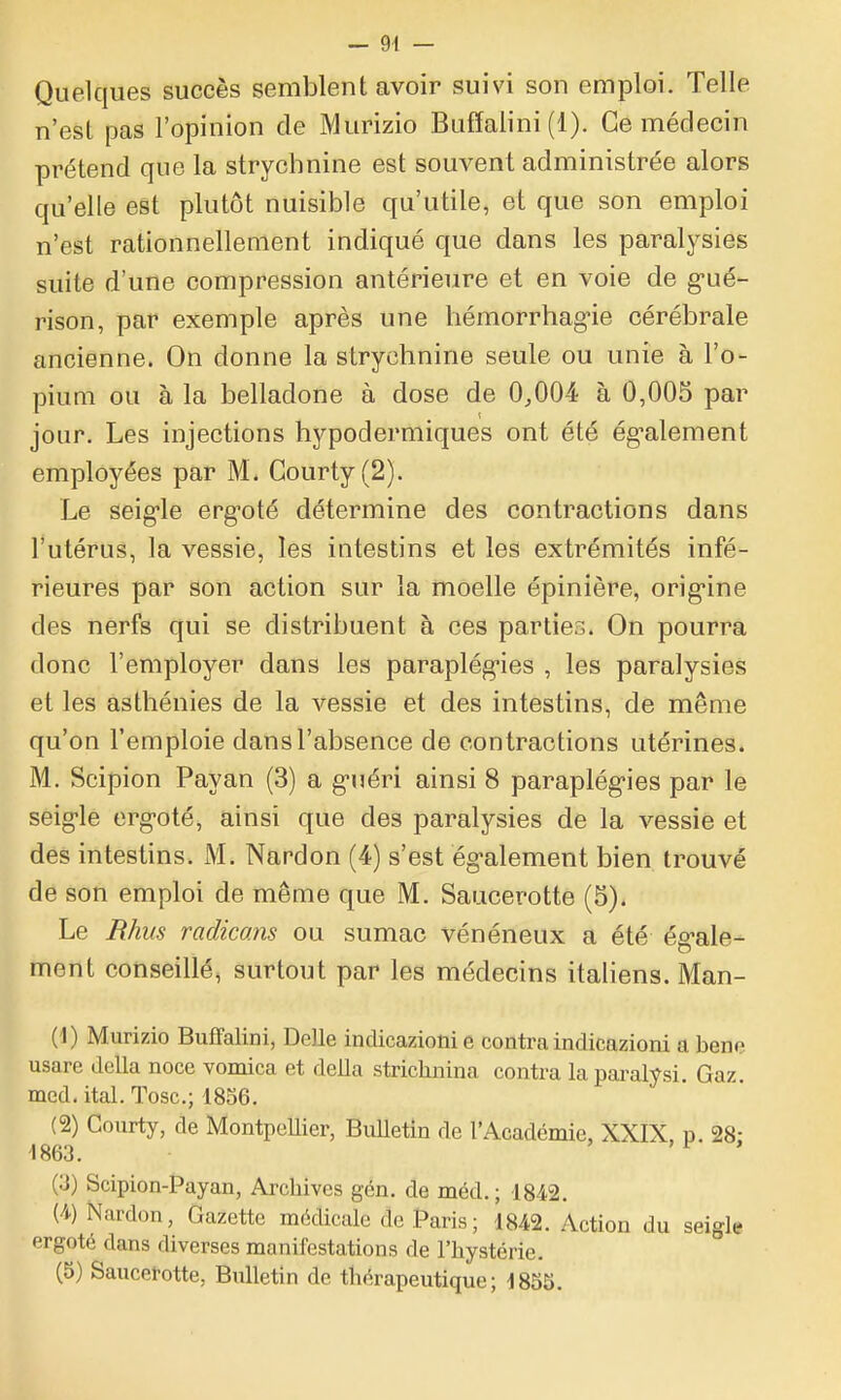 Quelques succès semblent avoir suivi son emploi. Telle n'est pas l'opinion de Murizio Bufïalini (1). Ce médecin prétend que la strychnine est souvent administrée alors qu'elle est plutôt nuisible qu'utile, et que son emploi n'est rationnellement indiqué que dans les paralysies suite d'une compression antérieure et en voie de g-ué- rison, par exemple après une hémorrhag-ie cérébrale ancienne. On donne la strychnine seule ou unie à l'o- pium ou à la belladone à dose de 0,004 à 0,005 par jour. Les injections hypodermiques ont été ég-alement employées par M. Gourty(2). Le seig-le erg-oté détermine des contractions dans l'utérus, la vessie, les intestins et les extrémités infé- rieures par son action sur la moelle épinière, orig-ine des nerfs qui se distribuent à ces parties. On pourra donc l'employer dans les paraplég-ies , les paralysies et les asthénies de la vessie et des intestins, de même qu'on l'emploie dans l'absence de contractions utérines. M. Scipion Payan (3) a g-uéri ainsi 8 paraplég-ies par le seig-le ergoté, ainsi que des paralysies de la vessie et des intestins. M. Nardon (4) s'est ég-alement bien trouvé de son emploi de même que M. Saucerotte (5). Le Rhiis radicans ou sumac vénéneux a été ég-ale- ment conseillé, surtout par les médecins italiens. Man- (1) Murizio Buffalini, Délie indicazioni e contra indicazioni a bene usare délia noce vomica et deila strichnina contra lapai-alVsi. Gaz. med. ital. Tosc; 1856. (2) Courty, de MontpeUier, BuUetin de l'Académie, XXIX, p. 28: 1863. ' > f > (3) Scipion-Payan, Arcliives gcn. de méd. ; 1842. (4) Nardon, Gazette médicale de Paris; 1842. Action du seigle ergoté dans diverses manifestations de l'hystérie. (5) Saucetotte, Bulletin de thérapeutique; 1855.