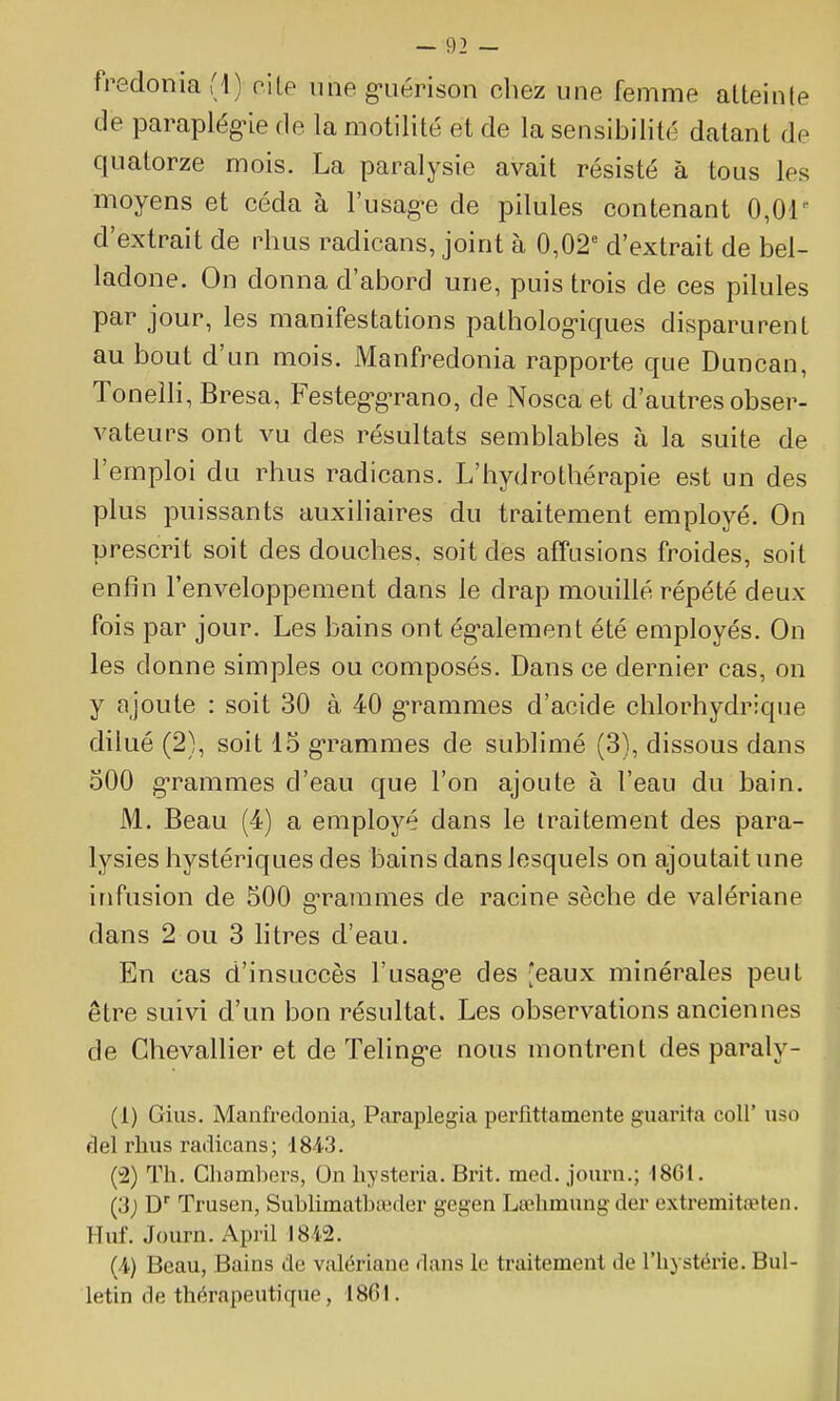fredonia (1) c'\[p \me g-uérison chez une femme alteinle de paraplég-îe de la motilité et de la sensibilité datant de quatorze mois. La paralysie avait résisté à tous les moyens et céda à l'usag-e de pilules contenant 0,01 d'extrait de rhus radicans, joint à 0,02 d'extrait de bel- ladone. On donna d'abord une, puis trois de ces pilules par jour, les manifestations patholog-iques disparurent au bout d'un mois. Manfredonia rapporte que Duncan, Toneîli, Bresa, Festeg-g-rano, de Nosca et d'autres obser- vateurs ont vu des résultats semblables à la suite de l'emploi du rhus radicans. L'hydrothérapie est un des plus puissants auxiliaires du traitement employé. On prescrit soit des douches, soit des affusions froides, soit enfin l'enveloppement dans le drap mouillé répété deux fois par jour. Les bains ont ég-alement été employés. On les donne simples ou composés. Dans ce dernier cas, on y ajoute : soit 30 à 40 g-rammes d'acide chlorhydrique dilué (2), soit 15 g-rammes de sublimé (3), dissous dans oOO g'rammes d'eau que l'on ajoute à l'eau du bain. M. Beau (4) a employé dans le traitement des para- lysies hystériques des bains dans lesquels on ajoutait une infusion de 500 g'rammes de racine sèche de valériane dans 2 ou 3 litres d'eau. En cas d'insuccès l'usag-e des eaux minérales peut être suivi d'un bon résultat. Les observations anciennes de Chevallier et de Teling-e nous montrent des paraly- (1) Gins. Manfredonia, Paraplegia perfittamente guai-ita coU' uso fiel rhus radicans; '1843. (2) Th. Ghambers, On hysteria. Bi'it. med. journ.; 1861. (3; D Trusen, SubUinatbaîder gegen Lœhmung der extremitœten. Huf. Journ. Api'il 1842. (A) Beau, Bains de valériane dans le traitement de l'hystérie. Bul- letin de thérapeutique, 18G1.