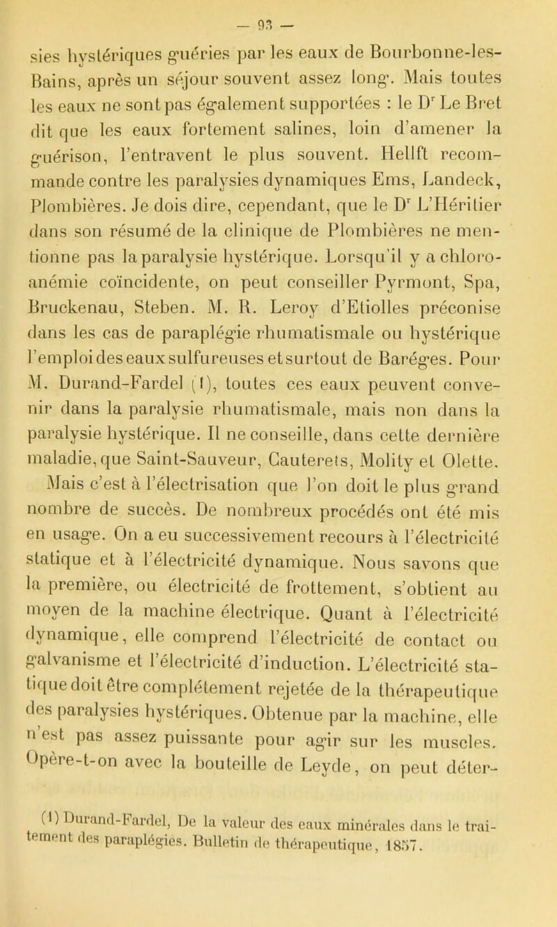 sies hystériques g'uéries par les eaux de Bourbonne-1 es- Bains, après un séjour souvent assez long-. Mais toutes les eaux ne sont pas ég'alement supportées : le D'Le Bret dit que les eaux fortement salines, loin d'amener la g-uérison, l'entravent le plus souvent. Hellft recom- mande contre les paralysies dynamiques Ems, Landeek, Plombières. Je dois dire, cependant, que le D' L'Héritier dans son résumé de la clinique de Plombières ne men- tionne pas la paralysie hystérique. Lorsqu'il y achloro- anémie coïncidente, on peut conseiller Pyrmont, Spa, Bruckenau, Steben. M. R. Leroy d'Etiolles préconise dans les cas de paraplég-ie rhumatismale ou hystérique l'emploi des eaux sulfureuses et surtout de Barég-es. Pour M. Durand-Fardel (I), toutes ces eaux peuvent conve- nir dans la paralysie rhumatismale, mais non dans la paralysie hystérique. Il ne conseille, dans cette dernière maladie, que Saint-Sauveur, Gauterels, Molity et Olette. Mais c'est à l'électrisation que l'on doit le plus g^^and nombre de succès. De nombreux procédés ont été mis en usag-e. On a eu successivement recours à l'électricité statique et à l'électricité dynamique. Nous savons que la première, ou électricité de frottement, s'obtient au moyen de la machine électrique. Quant à l'électricité dynamique, elle comprend l'électricité de contact ou g-alvanisme et l'électricité d'induction. L'électricité sta- tique doit être complètement rejetée de la thérapeutique des paralysies hystériques. Obtenue par la machine, elle n'est pas assez puissante pour agnr sur les muscles, Opère-t-on avec la bouteille de Leyde, on peut déter- (I) Durand-Fardel, De la valeur des eaux minérales dans le trai-