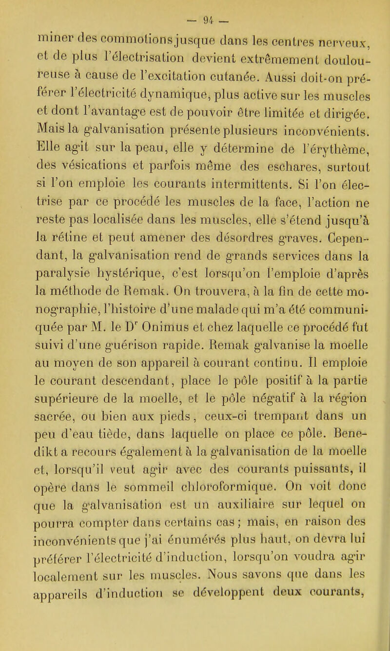 miner des commolionsjusque dans les centres nerveux, et de plus l'électrisatîon devient extrêmement doulou- reuse à cause de l'excitation cutanée. Aussi doit-on pré- férer l'électricité dynamique, plus active sur les muscles et dont l'avantag-e est de pouvoir être limitée et dirig-ée. Mais la g-alvanisation présente plusieurs inconvénients. Elle ag-it sur la peau, elle y détermine de l'érythème, des vésications et parfois même des eschares, surtout si l'on emploie les courants intermittents. Si l'on élec- trise par ce procédé les muscles de la face, l'action ne reste pas localisée dans les muscles, elle s'étend jusqu'à la rétine et peut amener des désordres g-raves. Cepen- dant, la g-alvanisation rend de g-rands services dans la paralysie hystérique, c'est lorsqu'on l'emploie d'après la méthode de Remak. On trouvera, à la fin de cette mo- nog-raphie, l'histoire d'une malade qui m'a été communi- quée par M. le D Onimtis et chez laquelle ce procédé fut suivi d'une g-uérison rapide. Remak g-alvanise la moelle au moyen de son appareil à courant continu. Il emploie le courant descendant, place le pôle positif à la partie supérieure de la moelle, et le pôle nég-atif à la rég-ion sacrée, ou bien aux pieds, ceux-ci trempant dans un peu d'eau tiède, dans laquelle on place ce pôle. Rene- dikt a recours ég^alement à la g'alvanisation de la moelle et, lorsqu'il veut ag-ir avec des courants puissants, il opère dans le sommeil cliloroformique. On voit donc que la g-alvanisation est un auxiliaire sur lequel on pourra compter dans certains cas; mais, en raison des inconvénients que j'ai énumérés plus haut, on devra lui préférer l'électricité d'induction, lorsqu'on voudra ag-ir localement sur les muscles. Nous savons que dans les appareils d'induction se développent deux courants,