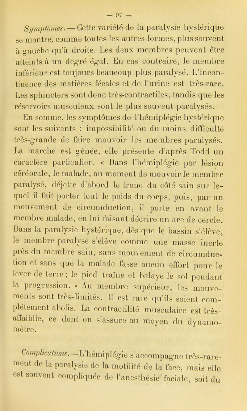 Symptômes. — Cette variété de la paralysie hystérique se montre, comme toutes les autres formes, plus souvent à g-auche qu'à droite. Les deux membres peuvent être atteints à un deg'ré ég-al. En cas contraire, le membre inférieur est toujours beaucoup plus paralysé. L'incon- tinence des matières fécales et de l'urine est très-rare. Les sphincters sont donc très-contractiles, tandis que les réservoirs musculeux sont le plus souvent paralysés. En somme, les symptômes de l'hémiplég-ie hystérique sont les suivants : impossibilité ou du moins difficulté très-g'rande de faire mouvoir les membres paralysés. La marche est g-ênée, elle présente d'après Todd un caractère particulier. « Dans l'hémiplégne par lésion cérébrale, le malade, au moment de mouvoir le membre paralysé, déjette d'abord le tronc du côté sain sur le- quel il fait porter tout le poids du corps, puis, par un mouvement de circumduction, il porte en avant le membre malade, en lui faisant décrire un arc de cercle. Dans la paralysie hystérique, dès que le bassin s'élève, le membre paralysé s'élève comme une masse inerte près du membre sain, sans mouvement de circumduc- tion et sans que la malade fasse aucun effort pour le lever de terre; le pied traîne et balaye le sol pendant la prog-ression. » Au membre supérieur, les mouve- ments sont très-limités. Il est rare qu'ils soient com- plètement abohs. La contraclilité musculaire est très- affaiblie, ce dont on s'assure au moyen du dynamo- mètre. -rare- Complications.~V\-iém\^\ég\Q s'accompag-ne très-i ment de la paralysie de la motilité de la face, mais elle est souvent compliquée de l'anesthésie faciale, soit du