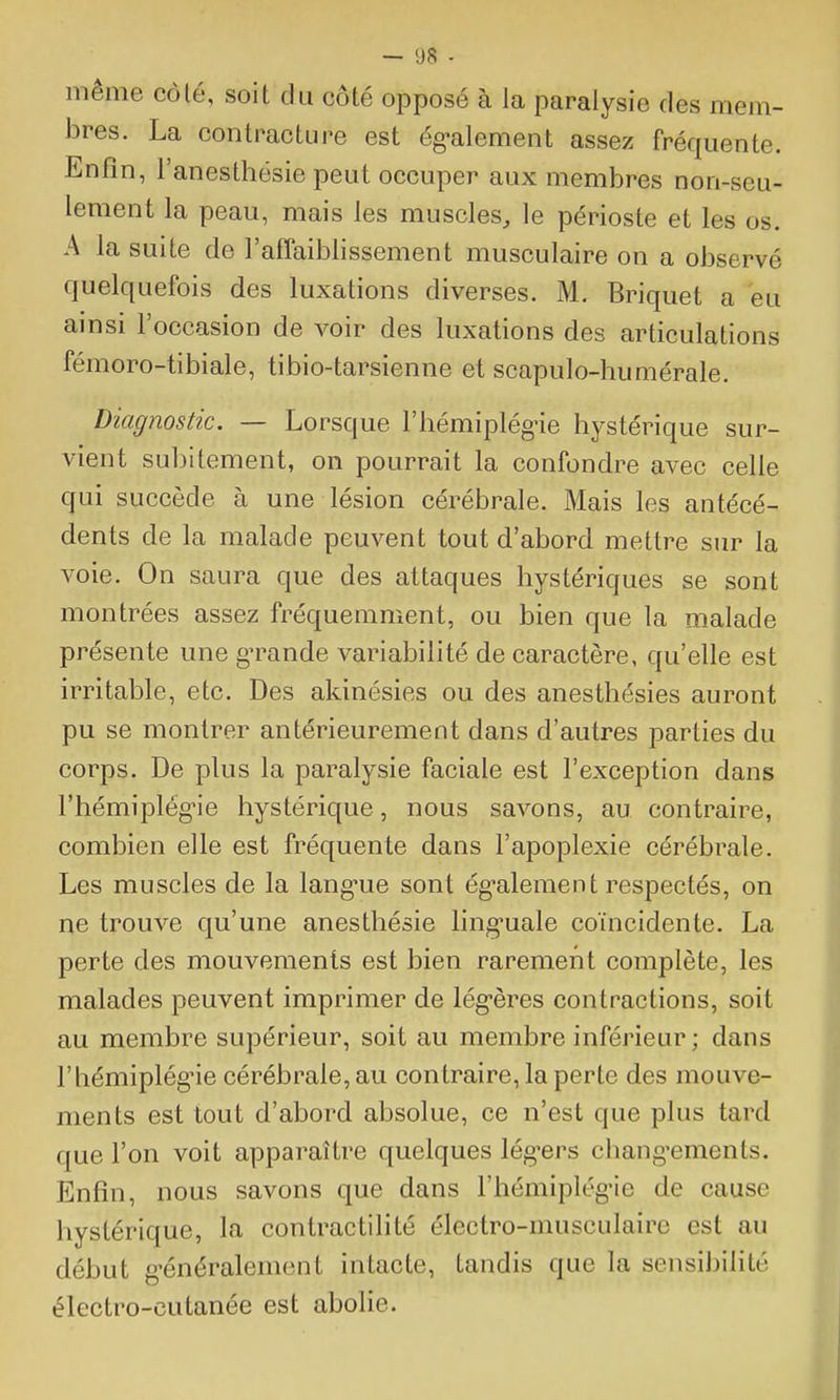 même côlé, soit du côté opposé à la paralysie des mem- bres. La contracture est ég-alement assez fréquente. Enfin, l'anesthésîe peut occuper aux membres non-seu- lement la peau, mais les muscles, le périoste et les os. A la suite de l'affaiblissement musculaire on a observé quelquefois des luxations diverses. M. Briquet a eu ainsi l'occasion de voir des luxations des articulations fémoro-tibiale, tibio-tarsienne et scapulo-humérale. Diagnostic. — Lorsque l'hémiplégùe hystérique sur- vient subitement, on pourrait la confondre avec celle qui succède à une lésion cérébrale. Mais les antécé- dents de la malade peuvent tout d'abord mettre sur la voie. On saura que des attaques hystériques se sont montrées assez fréquemment, ou bien que la malade présente une g^rande variabilité de caractère, qu'elle est irritable, etc. Des akinésies ou des anesthésies auront pu se montrer antérieurement dans d'autres parties du corps. De plus la paralysie faciale est l'exception dans l'hémiplég-ie hystérique, nous savons, au contraire, combien elle est fréquente dans l'apoplexie cérébrale. Les muscles de la lang'ue sont ég-alement respectés, on ne trouve qu'une anesthésie ling^uale coïncidente. La perte des mouvements est bien rarement complète, les malades peuvent imprimer de lég-ères contractions, soit au membre supérieur, soit au membre inférieur ; dans l'hémiplég'ie cérébrale, au contraire, la perte des mouve- ments est tout d'abord absolue, ce n'est que plus tard que l'on voit apparaître quelques lég'ers chang-ements. Enfin, nous savons que dans l'hémiplég'ie de cause hystérique, la contractilité électro-musculaire est au début g'énéralement intacte, tandis que la sensibilité électro-cutanée est abolie.