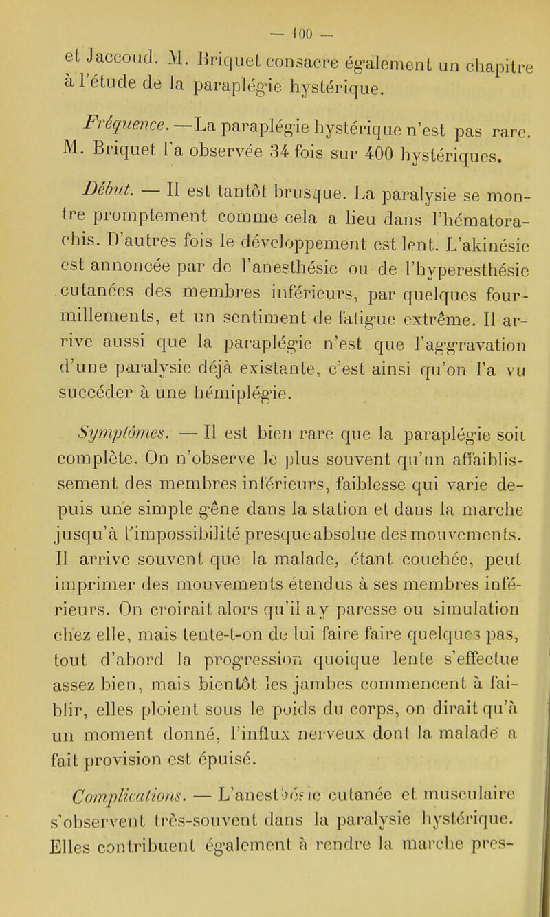 el Jaccoud. M. Briquet consacre ég-alement un chapitre à l'étude de la paraplég-ie hystérique. i^r^^w^;?ce.—La paraplég-ie hystérique n'est pas rare. M. Briquet la observée 34 fois sur 400 hystériques. Début. — 11 est tantôt brusque. La paralysie se mon- tre promptement comme cela a heu dans l'hématora- chis. D'autres fois le développement est lent. L'akinésie est annoncée par de l'anesthésie ou de l'hyperesthésie cutanées des membres inférieurs, par quelques four- millements, et un sentiment de fatig-ue extrême. Il ar- rive aussi que la paraplég>ie n'est que l'ag-g-ravation d'une paralysie déjà existante, c'est ainsi qu'on l'a vu succéder à une hémiplég'ie. Symptômes. — Il est bien rare que la paraplég-ie soii complète. On n'observe lo jjlus souvent qu'un affaiblis- sement des membres inférieurs, faiblesse qui varie de- puis une simple g-êne dans la station et dans la marche jusqu'à rimpossibilité presque absolue des mouvements. Il arrive souvent que la malade, étant couchée, peut imprimer des mouvements étendus à ses membres infé- rieurs. On croirait alors qu'il a y paresse ou simulation chez elle, mais tente-t-on de lui faire faire quelques pas, tout d'abord la prog-ression quoique lente s'effectue assez bien, mais bientôt les jambes commencent à fai- blir, elles ploient sous le poids du corps, on dirait qu'à un moment donné, l'influx nerveux dont la malade a fait provision est épuisé. Complications. — L'anestlx)? ic cutanée et musculaire s'observent très-souvent dans la paralysie hystérique. Elles contribuent ég-alement à rendre la marche prcs-