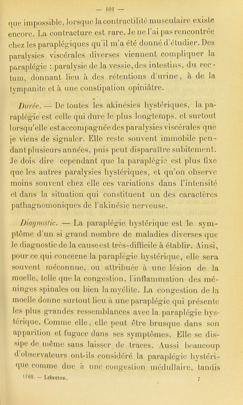 que impossible, lorsque lacoiilracLililé musculaire existe encore. La contracture est rare. Je ne l'ai pas rencontrée chez les paraplégiques qu'il m'a été donné d'étudier. Des paralysies viscérales diverses viennent compliquer la paraplég-ie : paralysie de la vessie, des intestins, du rec - tum, donnant lieu à des rétentions d'urine, à de la tympanite et à une constipation opiniâtre. Durée. — De toutes les akinésies hystériques, la pa- raplég-ie est celle qui dure le plus long-temps, et surtout lorsqu'elle estaccompag-néedes paralysies viscérales que je viens de sig-nalcr. Elle reste souvent immobile pen- dant plusieurs années, puis peut disparaître subitement. Je dois dire cependant que la paraplég'ie est plus fixe que les autres paralysies hystériques, et qu'on observe moins souvent chez elle ces variations dans l'intensité et dans la situation qui constituent un des caractères pathag-nomoniques de Takinésie nerveuse. Diacjnosik. — La parapiég-ie hystérique est le sym- ptôme d'un si g-rand nombre de maladies diverses que le diag-nostic de la causeest très-difficile à établir. Ainsi, pour ce qui concerne la paraplég-ie hystérique, elle sera souvent méconnue, ou attribuée à une lésion de la moelle, telle que la cong-estion, Tinflammation des mé- ningées spinales ou bien lamyélite. La cong-estion delà moelle donne surtout lieu à une paraplég-ie qui présente les plus g-randes ressemblances avec la paraplég-ie hys- térique. Comme elle, elle peut être brusque dans son apparition et i'ug-ace dans ses symptômes. Elle se dis- sipe de même sans laisser de traces. Aussi b(Uiucoup d'observateurs ont-ils considéré la paraplég'ie hystéri- que comme due à une cong-estion médullaire, tandis lt68. — Lebrelori. 7