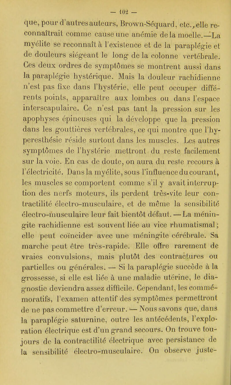 — lU5i — que, pour d'autres auteurs, Browii-Séquard, etc., elle re- connaîtrait comme cause une anémie delà moelle.—La myélite se reconnaît à l'existence et de la paraplég-ie et de douleurs siég-eant le long- de la colonne vertébrale. Ces deux ordres de symptômes se montrent aussi dans la paraplég-ie hystérique. Mais la douleur rachidienne n'est pas fixe dans l'hystérie, elle peut occuper diffé- rents points, apparaître aux lombes ou dans l'espace interscapulaire. Ce n'est pas tant la pression sur les apophyses épineuses qui la développe que la pression dans les g-outtières vertébrales, ce qui montre que l'hy- peresthésie réside surtout dans les muscles. Les autres symptômes de l'hystérie mettront du reste facilement sur la voie. En cas de doute, on aura du resie recours à l'électricité. Dans la myélite, sous l'influence du courant, les muscles se comportent comme s'il y avait interrup- tion des nerfs moteurs, ils perdent très-vite leur con- tractilité électro-musculaire, et de même la sensibilité électro-musculaire leur fait bientôt défaut. — La ménin- g-ite rachidienne est souvent liée au vice rhumatismal ; elle peut coïncider avec une méning-ite cérébrale. Sa marche peut être très-rapide. Elle offre rarement de vraies convulsions, mais plutôt des contractures ou partielles ou générales. — Si la paraplég-ie succède à la g-rossesse, si elle est liée à une maladie utérine, le dia- gmostic deviendra assez difficile. Cependant, lescommé- moratifs, l'examen attentif des symptômes permettront de ne pas commettre d'erreur. — Nous savons que, dans la paraplég-ie saturnine, outre les antécédents, l'explo- ration électrique est d'ung-rand secours. On trouve tou- jours de la contractilité électrique avec persistance de la sensibilité électro-musculaire. On observe juste-