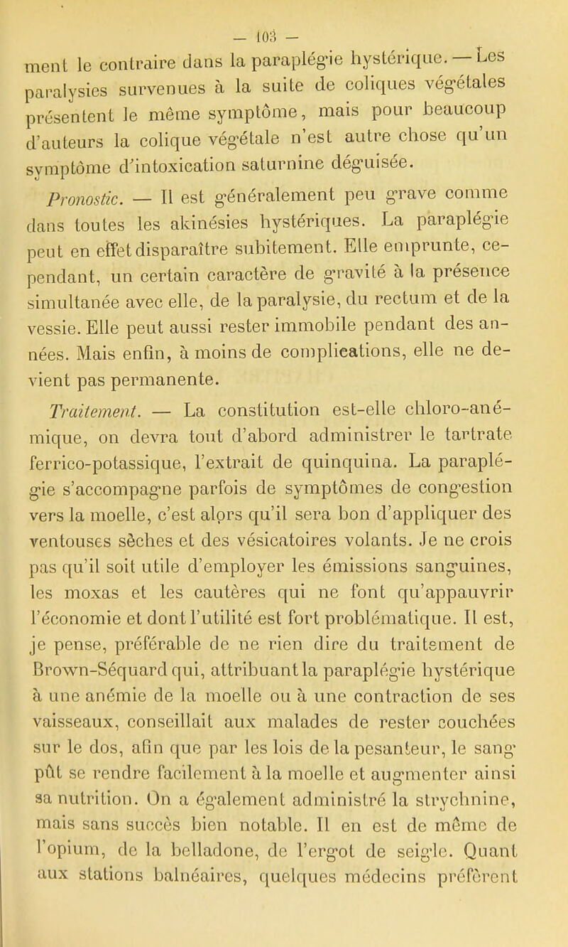 - io;-i - ment le contraire dans la parapiég-ie hystérique. — Les paralysies survenues à la suite de coliques vég-étales présentent le même symptôme, mais pour beaucoup d'auteurs la colique vég'étale n'est autre chose qu'un symptôme d'intoxication saturnine déguisée. Pronostic. — Il est généralement peu g-rave comme dans toutes les akinésies hystériques. La paraplégie peut en efTetdisparaître subitement. Elle emprunte, ce- pendant, un certain caractère de g-ravité à la présence simultanée avec elle, de la paralysie, du rectum et de la vessie. Elle peut aussi rester immobile pendant des an- nées. Mais enfin, à moins de complications, elle ne de- vient pas permanente. Traitement. — La constitution est-elle chloro-ané- mique, on devra tout d'abord administrer le tartrate ferrico-potassique, l'extrait de quinquina. La paraplé- g-ie s'accompagne parfois de symptômes de cong^estion vers la moelle, c'est alprs qu'il sera bon d'appliquer des ventouses sèches et des vésicatoires volants. Je ne crois pas qu'il soit utile d'employer les émissions sang-uines, les moxas et les cautères qui ne font qu'appauvrir l'économie et dont l'utilité est fort problématique. Il est, je pense, préférable de ne rien dire du traitement de Brow^n-Séquard qui, attribuant la paraplég-ie hystérique à une anémie de la moelle ou à une contraction de ses vaisseaux, conseillait aux malades de rester couchées sur le dos, afin que par les lois de la pesanteur, le sang* pût se rendre facilement à la moelle et aug-menter ainsi aa nutrition. On a ég-alement administré la strychnine, mais sans succès bien notable. Il en est de même de l'opium, de la belladone, de l'erg-ot de seig'lc. Quant aux stations balnéaires, quelques médecins préfèrent