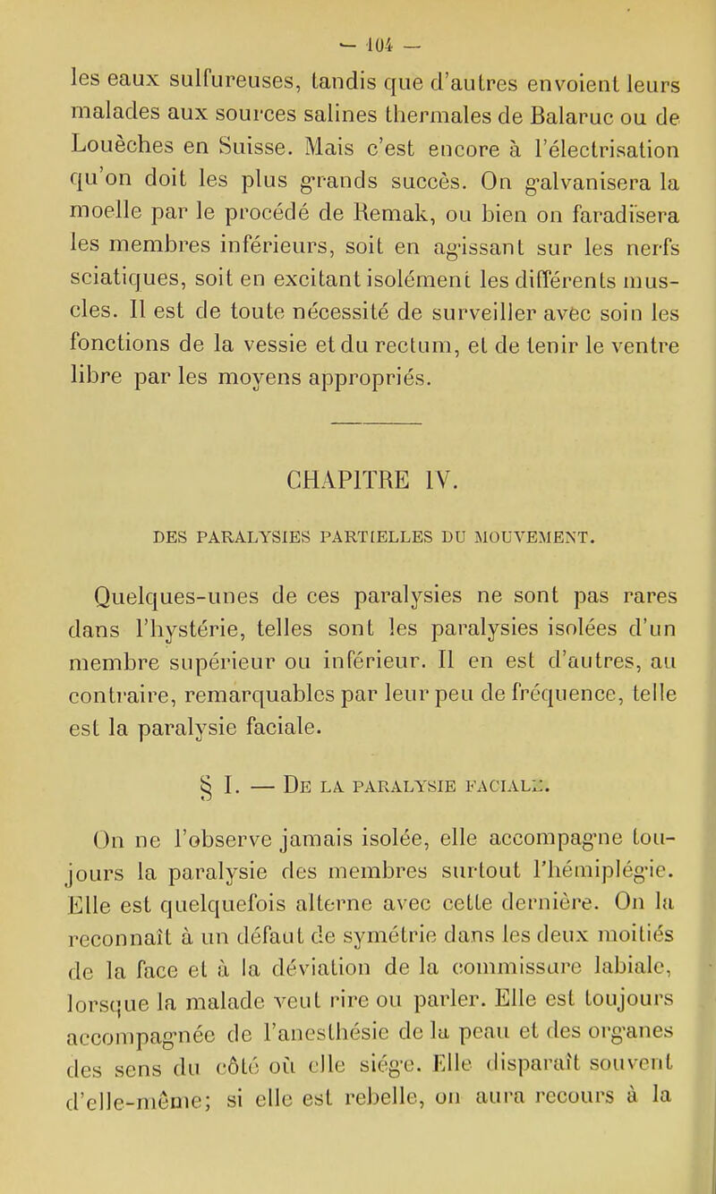 les eaux sulfureuses, tandis que d'autres envoient leurs malades aux sources salines thermales de Balaruc ou de Louèches en Suisse. Mais c'est encore à l'électrisation qu'on doit les plus g-rands succès. On g^alvanisera la moelle par le procédé de Remak, ou bien on faradisera les membres inférieurs, soit en ag-issant sur les nerfs sciatiques, soit en excitant isolément les différents mus- cles. Il est de toute nécessité de surveiller avec soin les fonctions de la vessie et du rectum, et de tenir le ventre libre par les moyens appropriés. CHAPITRE IV. DES PARALYSIES PARTLELLES DU jMOUVEMEiNT. Quelques-unes de ces paralysies ne sont pas rares dans l'hystérie, telles sont les paralysies isolées d'un membre supérieur ou inférieur. Il en est d'autres, au contraire, remarquables par leur peu de fréquence, telle est la paralysie faciale. § I. — De LA PARALYSIE FACIALi*. On ne l'observe jamais isolée, elle accompag-ne tou- jours la paralysie des membres surtout l'hémiplég'ie. Elle est quelquefois alterne avec cette dernière. On lu reconnaît à un défaut de symétrie dans les deux moitiés de la face et à la déviation de la commissure labiale, lorsque la malade veut rire ou parler. Elle est toujours accompag-née de l'anesthésie de lu peau et des organes des sens du côté où elle siège. Elle disparaît souvent d'elle-même; si elle est rebelle, on aura recours à la