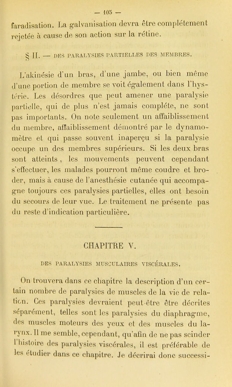 faradisalion. La g^alvanisation devra être complètement rejetée à cause de son action sur la rétine. S II, — DES PARALYSIES PARTIELLES DES .MEMBRES. L'akinésie d'un bras, d'une jambe, ou bien même d'une portion de membre se voit ég-alement dans l'hys- térie. Les désordres que peut amener une paralysie partielle, qui de plus n'est jamais complète, ne sont pas importants. On note seulement un affaiblissement du membre, affaiblissement démontré par le dynamo- mètre et qui passe souvent inaperçu si la paralysie occupe un des membres supérieurs. Si les deux bras sont atteints, les mouvements peuvent cependant s'effectuer, les malades pourront même coudre et bro- der, mais à cause de l'anesthésie cutanée qui accompa- g'ne toujours ces paralysies partielles, elles ont besoin du secours de leur vue. Le traitement ne présente pas du reste d'indication particulière. CHAPITRE V. DES PARALYSIES MUSCULAIRES VISCERALES. On trouvera dans ce chapitre la description d'un cer- tain nombre de paralysies de muscles de la vie de rela- tion. Ces paralysies devraient peut-être être décrites séparément, telles sont les paralysies du diaphragune, des muscles moteurs des yeux et des muscles du la- rynx. Il me semble, cependant, qu'afm de ne pas scinder l'histoire des paralysies viscérales, il est préférable de les étudier dans ce chapitre. Je décrirai donc successi-