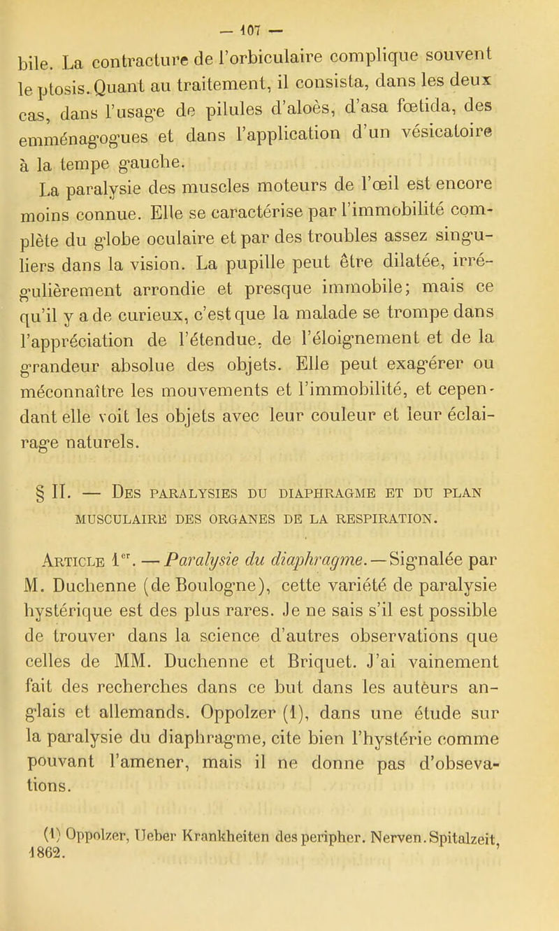 bile. La contraclure de l'orbiculaire complique souvent le ptosis. Quant au traitement, il consista, dans les deux cas, dans l'usagée de pilules d'aloès, d'asa fœtida, des emménag^og-ues et dans l'application d'un vésicatoire à la tempe g-auche. La paralysie des muscles moteurs de l'œil est encore moins connue. Elle se caractérise par l'immobilité com- plète du g'iobe oculaire et par des troubles assez sing-u- liers dans la vision. La pupille peut être dilatée, irré- g-ulièrement arrondie et presque immobile; mais ce qu'il y a de curieux, c'est que la malade se trompe dans l'appréciation de l'étendue, de l'éloig-nement et de la g-randeur absolue des objets. Elle peut exag-érer ou méconnaître les mouvements et l'immobilité, et cepen- dant elle voit les objets avec leur couleur et leur éclai- rag-e naturels. § II, — Des paralysies du diaphragme et du plan MUSCULAIRE DES ORGANES DE LA RESPIRATION. Article 1. —Paralysie du diaphragme. — Sig-nalée par M. Duclienne (de Boulog-ne), cette variété de paralysie hystérique est des plus rares. Je ne sais s'il est possible de trouver dans la science d'autres observations que celles de MM. Duchenne et Briquet. J'ai vainement fait des recherches dans ce but dans les auteurs an- g-lais et allemands. Oppolzer (1), dans une étude sur la paralysie du diaphrag-me, cite bien l'hystérie comme pouvant l'amener, mais il ne donne pas d'obseva- tions. (1) Oppolzer, Ueber Krankheiten des peripher. Nerven.Spitalzeit 4862. '