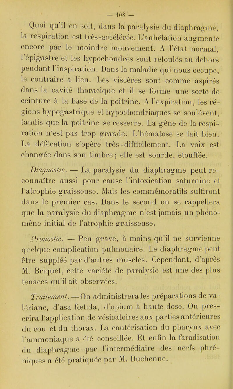 — 10.^ — Quoi qu'il en soit, dans la paralysie du diaphrag-me, la respiration est très-accélérée. L'anhélation aug-mente encore par le moindre mouvement. A l'état normal, l'épig-astre et les hypochondres sont refoulés au dehors pendant l'inspiration. Dans la maladie qui nous occupe, le contraire a lieu. Les viscères sont comme aspirés dans la cavité thoracique et il se forme une sorte de ceinture à la base de la poitrine. A l'expiration, les ré- gions hypog'astrique et hypochondriaques se soulèvent, tandis que la poitrine se resserre. La g-êne de la respi- ration n'est pas trop g-rande. L'hématose se fait bien. La défécation s'opère très-difficilement. La voix est chang'ée dans son timbre; elle est sourde, étouffée. Diagnostic. — La paralysie du diaphrag-me peut re- connaître aussi pour cause l'intoxication saturnine et l'atrophie g*raisseuse. Mais les commémoratifs suffiront dans le premier cas. Dans le second on se rappellera que la paralysie du diaphrag'me n'est jamais un phéno- mène initial de l'atrophie g-raisseuse. Pronostic. — Peu g-rave, à moins qu'il ne survienne quelque complication pulmonaire. Le diaphrag-me peut être suppléé par d'autres muscles. Cependant, d'après M. Briquet, cette variété de paralysie est une des plus tenaces qu'il ait observées. Traitement. —On administrera les préparations de va- lériane, d'asa fœtida, d'opium à haute dose. On pres- crira l'application de vésicatoires aux parties antérieures du cou et du thorax. La cautérisation du pharynx avec l'ammoniaque a été conseillée. Et enfin la faradisaliou du diaphrag-me par l'intermédiaire des nerfs phré- niques a été pratiquée par M. Duchenne.