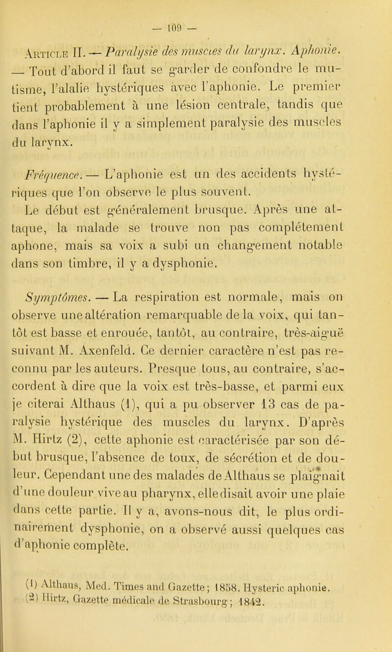 Article II. — Paralysie des muscœs du larynx. Aphonie. — Tout d'abord il faut se g-arder de confondre le mu- tisme, l'alalie hystériques avec l'aphonie. Le premier tient probablement à une lésion centrale, tandis que dans l'aphonie il y a simplement paralysie des muscles du larynx. Fréquence. — L'aphonie est un des accidents hysté- riques que l'on observe le plus souvent. Le début est g-énéralement brusque. Après une at- taque, la malade se trouve non pas complètement aphone, mais sa voix a subi un chang-ement notable dans son timbre, il y a dysphonie. Sywiptômes. — La respiration est normale, mais on observe une altération remarquable delà voix, qui tan- tôt est basse et enrouée, tantôt, au contraire, très-aiguë suivant M. Axenfeld. Ce dernier caractère n'est pas re- connu par les auteurs. Presque tous, au contraire, s'ac- cordent à dire que la voix est très-basse, et parmi eux je citerai Althaus (1), qui a pu observer 13 cas de pa- ralysie hystérique des muscles du larynx. D'après M. Hirtz (2), cette aphonie est caractérisée par son dé- but brusque, l'absence de toux, de sécrétion et de dou- leur. Cependant une des malades de Althaus se plaignait d'une douleur vive au pharynx, elle disait avoir une plaie dans cette partie. Il y a, avons-nous dit, le plus ordi- nairerhent dysphonie, on a observé aussi quelques cas d'aphonie complète. (1) Althaus, Med. Times aiid Gazette; 1858. Hystérie aphonie. (2) Hirtz, Gazette médicale de Strasbourg; 1842.