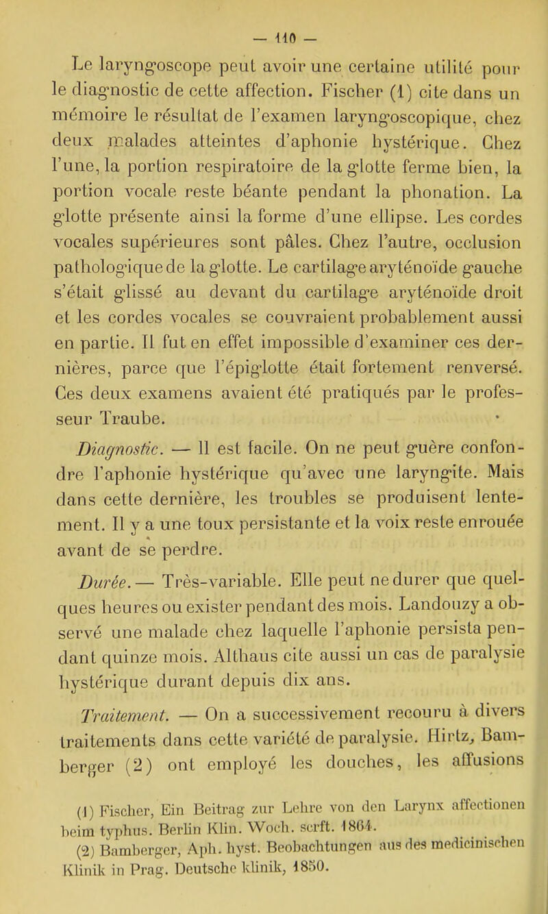 Le laryng'oscope peut avoir une cerlaine utilité pour le diagnostic de cette affection. Fischer (1) cite dans un mémoire le résultat de l'examen laryng-oscopique, chez deux malades atteintes d'aphonie hystérique. Chez l'une, la portion respiratoire de lag-lotte ferme hien, la portion vocale reste béante pendant la phonation. La g-lotte présente ainsi la forme d'une ellipse. Les cordes vocales supérieures sont pâles. Chez l'autre, occlusion patholog'iquede lag-lotte. Le cartilag-earyténoïde g'auche s'était g-lissé au devant du cartilag-e aryténoïde droit et les cordes vocales se couvraient probablement aussi en partie. Il fut en effet impossible d'examiner ces der- nières, parce que l'épig-lotte était fortement renversé. Ces deux examens avaient été pratiqués par le profes- seur Traube. Diagnostic. — 11 est facile. On ne peut guère confon- dre l'aphonie hystérique qu'avec une laryng-ite. Mais dans cette dernière, les troubles se produisent lente- ment. Il y a une toux persistante et la voix reste enrouée avant de se perdre. ])iirée.— Tpès-variable. Elle peut ne durer que quel- ques heures ou exister pendant des mois. Landouzy a ob- servé une malade chez laquelle l'aphonie persista pen- dant quinze mois. Althaus cite aussi un cas de paralysie hystérique durant depuis dix ans. Traitement. — On a successivement recouru à divers traitements dans cette variété de paralysie. Hirtz, Bam- berger (2) ont employé les douches, les affusions (1) Fischer, Ein Beitrag zur Lehre von dcn Larynx affectionen beim typhus. Berhn Klin. Woch. scrft. 186i. (2) Bamberger, Aph. hyst. Beobachtungen ans des medîcinischen KUnik in Prag. Deutsche klinik, 1850.