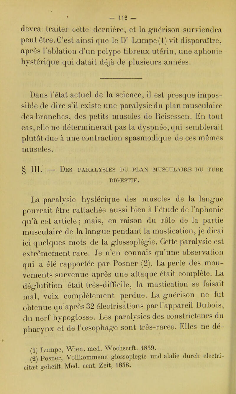 devra traiter celte dernière, et la gniérison surviendra peut être. C'est ainsi que le D Lumpe(l) vit disparaître, après l'ablation d'un polype fibreux utérin, une aphonie hystérique qui datait déjà de plusieurs années. Dans l'état actuel de la science, il est presque impos- sible de dire s'il existe une paralysie du plan musculaire des bronches, des petits muscles de Reisessen. En tout cas, elle ne déterminerait pas la dyspnée^ qui semblerait plutôt due à une contraction spasmodique de ces mêmes muscles. § III. — Des paralysies du plan musculaire du tube DIGESTIF. La paralysie hystérique des muscles de la lang'ue pourrait être rattachée aussi bien à l'étude de l'aphonie qu'à cet article ; mais, en raison du rôle de la partie musculaire de la lang*ue pendant la mastication, je dirai ici quelques mots de la g-lossoplég-ie. Cette paralysie est extrêmement rare. Je n'en connais qu'une observation qui a été rapportée par Posner (2). La perte des mou- vements survenue après une attaque était complète. La dég-lutition était très-difficile, la mastication se faisait mal, voix complètement perdue. La g-uérison ne fut obtenue qu'après 32 électrisations par l'appareil Dubois, du nerf hypoglosse. Les paralysies des constricteurs du pharynx et de l'œsophag-e sont très-rares. Elles ne dé- (1) Lumpc, Wien. med. Wocliscrft. 1859. (2) Posner, VoUkommene giossoplegie und alalie durch eleetri- citœt geheilt. Med. cent. Zeit, 1858.