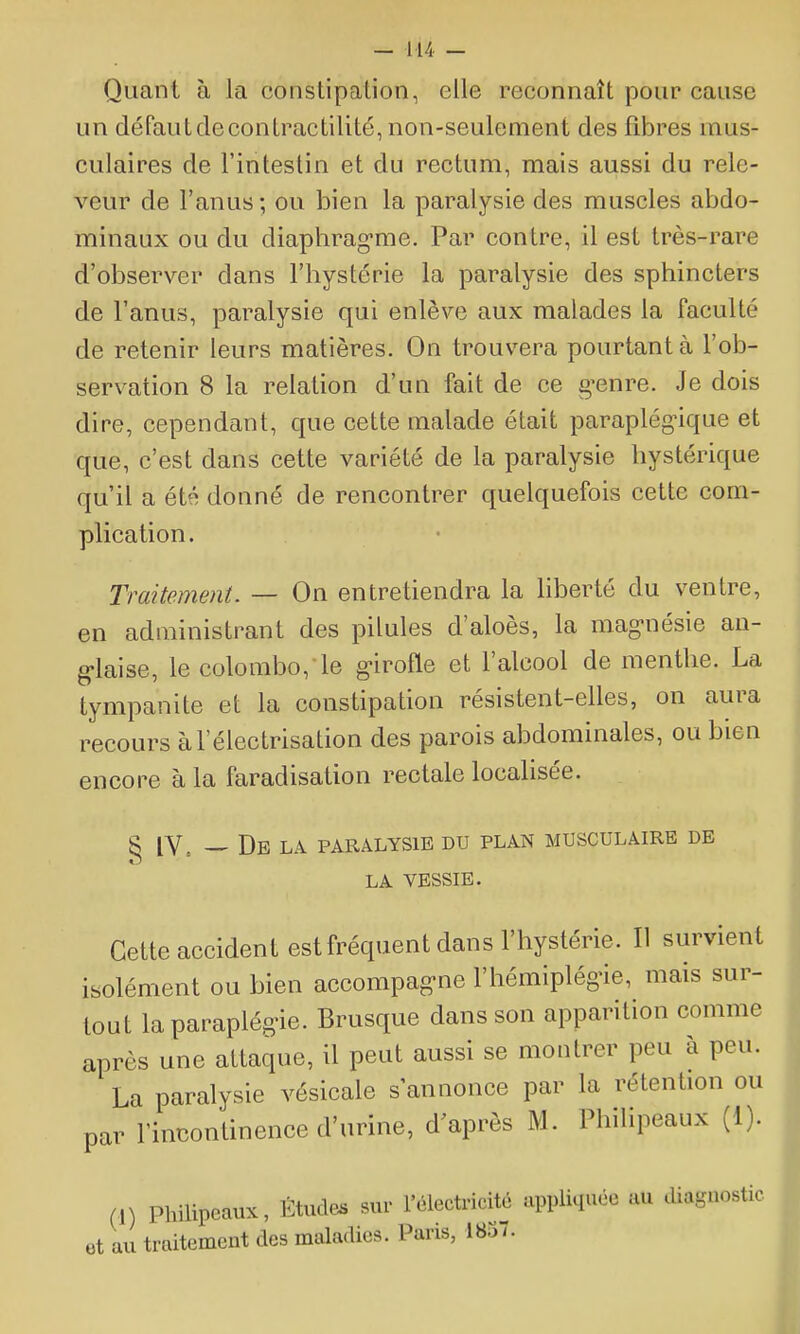 Quant à la constipation, elle reconnaît pour cause un défautdecontractilité, non-seulement des fibres mus- culaires de l'intestin et du rectum, mais aussi du rele- veur de l'anus ; ou bien la paralysie des muscles abdo- minaux ou du diaphrag-me. Par contre, il est très-rare d'observer dans l'hystérie la paralysie des sphincters de l'anus, paralysie qui enlève aux malades la faculté de retenir leurs matières. On trouvera pourtant à l'ob- servation 8 la relation d'un fait de ce g'enre. Je dois dire, cependant, que cette malade était paraplégique et que, c'est dans cette variété de la paralysie hystérique qu'il a été donné de rencontrer quelquefois cette com- plication. Traitement. — On entretiendra la liberté du ventre, en administrant des pilules d'aloès, la mag-nésie au- g-laise, le Colombo, le g-irofle et l'alcool de menthe. La tympanite et la constipation résistent-elles, on aura recours àl'électrisation des parois abdominales, ou bien encore à la faradisation rectale localisée. ^ [V. -, De la paralysie du plan musculaire de LA VESSIE. Cette accident estfréquent dans l'hystérie. Il survient isolément ou bien accompag-ne l'hémiplégùe, mais sur- tout laparaplég'ie. Brusque dans son apparition comme après une attaque, il peut aussi se montrer peu à peu. La paralysie vésicale s'annonce par la rétenhon ou par rincontinence d'urine, d'après M. Philipeaux (1). (1) Philipeaux, Études sur l'électricité appliquée au diagnostic ot au traitement des maladies. Paris, 1857.