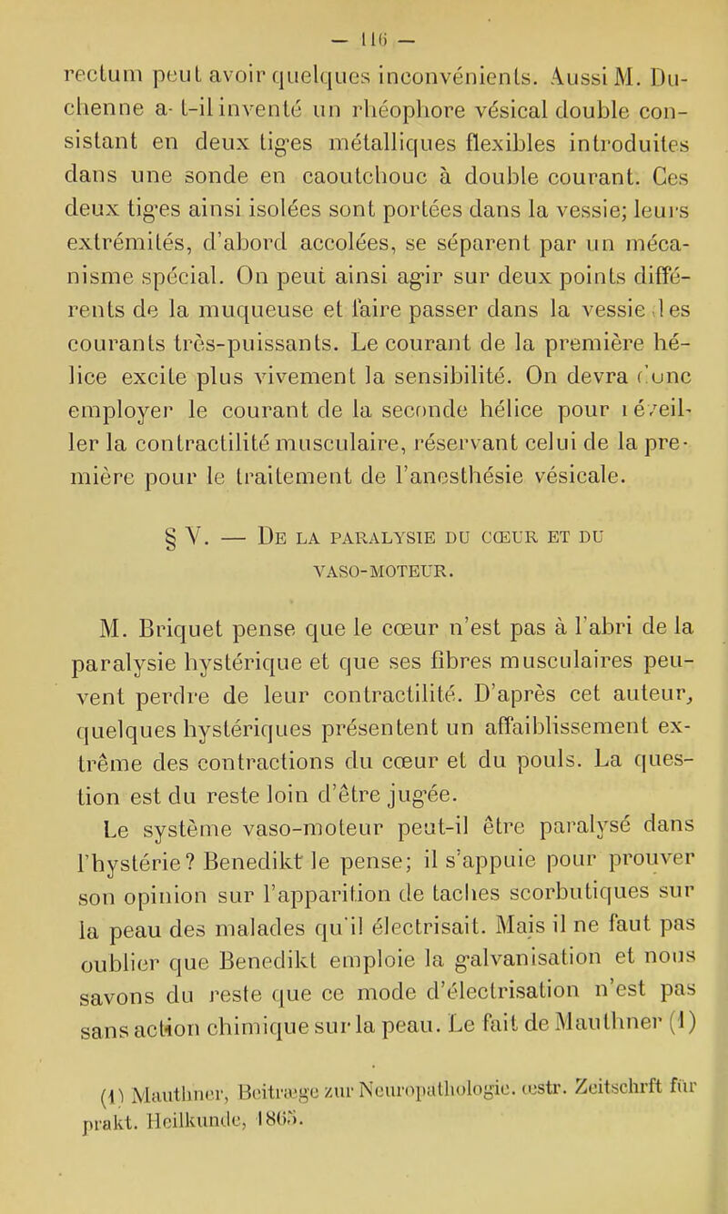 — IKi — rectum peut avoir quelques inconvénients. Aussi M. Du- chenne a- t-il inventé un rliéophore vésical double con- sistant en deux tig-es métalliques flexibles introduites dans une sonde en caoutchouc à double courant. Ces deux tig'es ainsi isolées sont portées dans la vessie; leurs extrémités, d'abord accolées, se séparent par un méca- nisme spécial. On peut ainsi ag-ir sur deux points diffé- rents de la muqueuse et Taire passer dans la vessie les courants très-puissants. Le courant de la première hé- lice excite plus vivement la sensibilité. On devra r!unc employer le courant de la seconde hélice pour léve'ih 1er la contractilité musculaire, réservant celui de la pre- mière pour le traitement de l'anesthésie vésicale. § V. De LA PARALYSIE DU CŒUR ET DU VASO-MOTEUR. M. Briquet pense que le cœur n'est pas à l'abri de la paralysie hystérique et que ses fibres musculaires peu- vent perdre de leur contractilité. D'après cet auteur^ quelques hystériques présentent un affaiblissement ex- trême des contractions du cœur et du pouls. La ques- tion est du reste loin d'être jug-ée. Le système vaso-moteur peut-il être paralysé dans l'hystérie? Benedikt le pense; il s'appuie pour prouver son opinion sur l'apparition de taches scorbutiques sur la peau des malades qu'il électrisait. Mais il ne faut pas oublier que Benedikt emploie la galvanisation et nous savons du reste que ce mode d'électrisation n'est pas sans act-ion chimique sur la peau. Le fait de Maulhner (1) {{) Mautbno.r, Boitraige zur Neuropatliologio. œstr. Zeitschrft fur pi-akt. Hcilkunde, 1865.