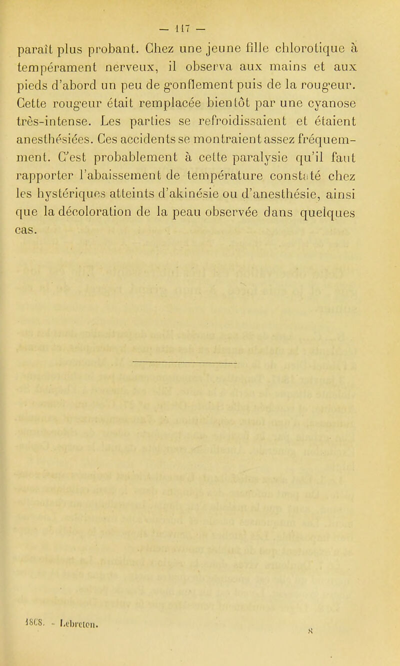 paraît plus probant. Chez une jeune fille chlorotique à tempérament nerveux, il observa aux mains et aux pieds d'abord un peu de g-onflement puis de la roug-eur. Cette roug'eur était remplacée bientôt par une cyanose très-intense. Les parties se refroidissaient et étaient anestbésiées. Ces accidents se montraien t assez fréquem- ment. C'est probablement à cette paralysie qu'il faut rapporter l'abaissement de température constaté chez les hystériques atteints d'akinésie ou d'anesthésie, ainsi que la décoloration de la peau observée dans quelques cas. 18CS. - I.tbrctcn.