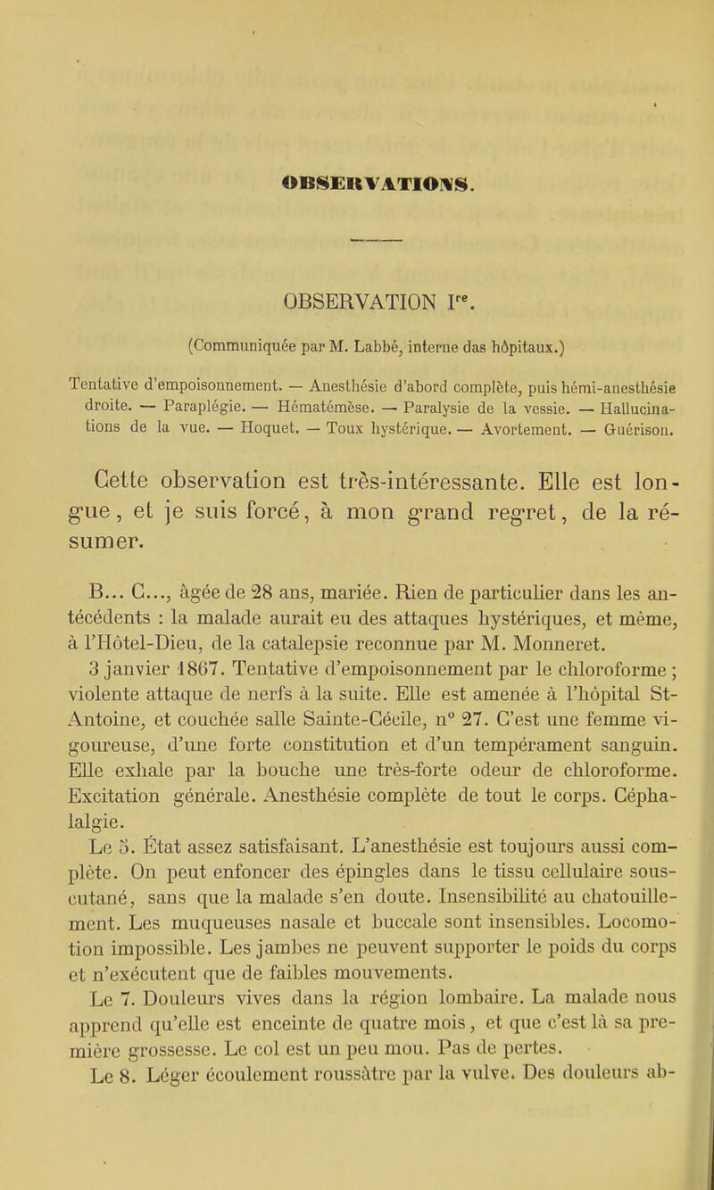 OBISERV ATIOIVIS. OBSERVATION V'. (Communiquée par M. Labbé, interne das hôpitaux.) Tentative d'empoisonnement. — Anesthésie d'abord complète, puis hémi-anesthésie droite. — Paraplégie. — Hématémèse. — Paralysie de la vessie. — Hallucina- tions de la vue. — Hoquet. — Toux hystérique. — Avortement. — Guérison. Cette observation est très-intéressante. Elle est lon- g-ue, et je suis forcé, à mon g-rand reg-ret, de la ré- sumer. B... G..,, âgée de 28 ans, mariée. Rien de particulier dans les an- técédents : la malade aurait eu des attaques hystériques, et même, à l'Hôtel-Dieu, de la catalepsie reconnue par M. Monneret. 3 janvier 1867. Tentative d'empoisonnement par le chloroforme; violente attaque de nerfs à la suite. Elle est amenée à l'hôpital St- Antoine, et couchée salle Sainte-Cécile, n 27. C'est une femme vi- goiu-euse, d'ime forte constitution et d'un tempérament sanguin. Elle exhale par la bouche une très-forte odeur de chloroforme. Excitation générale. Anesthésie complète de tout le coi'ps. Cépha- lalgie. Le 5. État assez satisfaisant. L'anesthésie est toujours aussi com- plète. On peut enfoncer des épingles dans le tissu cellulaire sous- cutané, sans que la malade s'en doute. InsensibiUté au chatouille- ment. Les muqueuses nasale et buccale sont insensibles. Locomo- tion impossible. Les jam])es ne peuvent supporter le poids du corps et n'exécutent que de faibles mouvements. Le 7. Douleurs vives dans la région lombaire. La malade nous apprend qu'elle est enceinte de quatre mois, et que c'est là sa pre- mière grossesse. Le col est un peu mou. Pas de pertes.